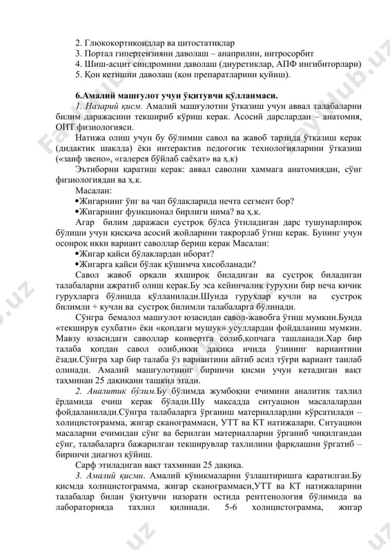 shqa gepatopatiyalar bilan taqqosiy tashxis (surunkali gepatit, gepatoz, gemoxromatoz va boshqalar), xamda kasallikning klinik-morfologik shakli punktsion biopsiya, exografiya va jigarni skanirlash bilan tasdiqlanadi. bariy sulfat bilan rengtgenoskopiyada esa qizilo'ngach venalari kengayishini aniqlash mumkin. shubxali xolatlarda laporoskopiya, splenoportografiya, angiorafiya, kt qo'llaniladi. 5.5. davolash. 1. bazis davo 2. glyukokortikoidlar va tsitostatiklar 3. portal gipertenziyani davolash – anaprilin, nitrosorbit 4. shish-astsit sindromini davolash (diuretiklar, apf ingibitorlari) 5. qon ketishni davolash (qon preparatlarini quyish). 6.amaliy mashg'ulot uchun o'qituvchi qo'llanmasi. 1. nazariy qism. amaliy mashg'ulotni o'tkazish uchun avval talabalarni bilim darajasini tekshirib ko'rish kerak. asosiy darslardan – anatomiya, oit fiziologiyasi. natija olish uchun bu bo'limni savol va javob tarzida o'tkazish kerak (didaktik shaklda) yoki interaktiv pedogogik texnologiyalarini o'tkazish («zaif zveno», «galereya bo'ylab sayoxat» va h.k) e'tiborni qaratish kerak: avval savolni xammaga anatomiyadan, so'ng fiziologiyadan va h.k. masalan: · jigarning o'ng va chap bo'laklarida nechta segment bor? · jigarning funktsional birligi nima? va h.k. agar bilim …