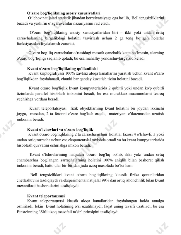 susiyatlaridan biri – ikki yoki undan ortiq zarrachalarning birgalikdagi holatini tasvirlash uchun 2n ga teng boʻlgan holatlar funksiyasidan foydalanish zarurati. oʻzaro bogʻliq zarrachalar oʻrtasidagi masofa qanchalik katta boʻlmasin, ularning oʻzaro bogʻliqligi saqlanib qoladi, bu esa mahalliy yondashuvlarga zid keladi. kvant o'zaro bog'liqlikning qo'llanilishi kvant kriptografiyasi 100% xavfsiz aloqa kanallarini yaratish uchun kvant o'zaro bog'liqlikdan foydalanadi, chunki har qanday kuzatish tizim holatini buzadi. kvant o'zaro bog'liqlik kvant kompyuterlarida 2 qubitli yoki undan ko'p qubitli tizimlarda parallel hisoblash imkonini beradi, bu esa murakkab muammolarni tezroq yechishga yordam beradi. kvant teleportatsiyasi fizik obyektlarning kvant holatini bir joydan ikkinchi joyga, masalan, 2 ta fotonni o'zaro bog'lash orqali, materiyani o'tkazmasdan uzatish imkonini beradi. kvant o'lchovlari va o'zaro bog'liqlik kvant o'zaro bog'liqlikning 2 ta zarracha uchun holatlar fazosi 4 o'lchovli, 3 yoki undan ortiq zarracha uchun esa eksponentsial ravishda ortadi va bu kvant kompyuterlarida hisoblash quvvatini oshirishga imkon beradi. kvant o'lchovlarining natijalari o'zaro bog'liq bo'lib, ikki …