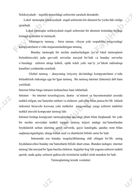 tolali yoki sun’iy yo‘ldosh radioaloqa kanallari yordamida uzatiladi. global tarmoq – dunyoning ixtiyoriy davlatidagi kompyuterlarni o‘zida birlashtirish imkoniga ega bo‘lgan tarmoq. bu tarmoq internet (internet) deb ham yuritiladi. internet bilan birga intranet tushunchasi ham ishlatiladi. intranet – bu internet texnologiyasi, dastur ta’minoti va bayonnomalari asosida tashkil etilgan, ma’lumotlar ombori va elektron jadvallar bilan jamoa bo‘lib ishlash imkonini beruvchi korxona yoki tashkilot miqyosidagi yangi axborot muhitini tashkil etuvchi kompyuter tarmog‘idir. intranet boshqa kompyuter tarmoqlaridan quyidagi jihati bilan farqlanadi: bir yoki bir nechta serverdan tashkil topgan tarmoq mijozi undagi ma’lumotlardan foydalanish uchun ularning qaysi serverda, qaysi katalogda, qanday nom bilan saqlanayotganligini, ularga kirish usul va shartlarini bilishi zarur bo‘ladi. internetda esa bunday noqulayliklarning oldi olingan bo‘lib, uning foydalanuvchisi bunday ma’lumotlarni bilishi shart emas. bundan tashqari, internet tarmog‘ida mavjud bo‘lgan barcha elektron hujjatlar bog‘lab yagona axborot muhiti qurish, unda qulay axborot qidiruvchi tizimlarini tashkil etish mumkin bo‘ladi. tarmoqlarning texnik vositalari kompyuter tarmoqlari (qisqacha …