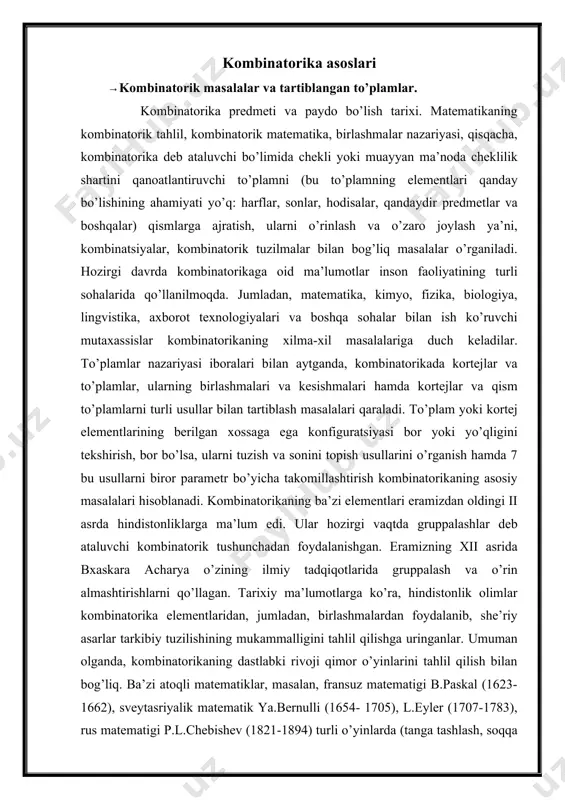 iyatining turli sohalarida qo’llanilmoqda. jumladan, matematika, kimyo, fizika, biologiya, lingvistika, axborot texnologiyalari va boshqa sohalar bilan ish ko’ruvchi mutaxassislar kombinatorikaning xilma-xil masalalariga duch keladilar. to’plamlar nazariyasi iboralari bilan aytganda, kombinatorikada kortejlar va to’plamlar, ularning birlashmalari va kesishmalari hamda kortejlar va qism to’plamlarni turli usullar bilan tartiblash masalalari qaraladi. to’plam yoki kortej elementlarining berilgan xossaga ega konfiguratsiyasi bor yoki yo’qligini tekshirish, bor bo’lsa, ularni tuzish va sonini topish usullarini o’rganish hamda 7 bu usullarni biror parametr bo’yicha takomillashtirish kombinatorikaning asosiy masalalari hisoblanadi. kombinatorikaning ba’zi elementlari eramizdan oldingi ii asrda hindistonliklarga ma’lum edi. ular hozirgi vaqtda gruppalashlar deb ataluvchi kombinatorik tushunchadan foydalanishgan. eramizning xii asrida bxaskara acharya o’zining ilmiy tadqiqotlarida gruppalash va o’rin almashtirishlarni qo’llagan. tarixiy ma’lumotlarga ko’ra, hindistonlik olimlar kombinatorika elementlaridan, jumladan, birlashmalardan foydalanib, she’riy asarlar tarkibiy tuzilishining mukammalligini tahlil qilishga uringanlar. umuman olganda, kombinatorikaning dastlabki rivoji qimor o’yinlarini tahlil qilish bilan bog’liq. ba’zi atoqli matematiklar, masalan, fransuz matematigi b.paskal (1623-1662), …