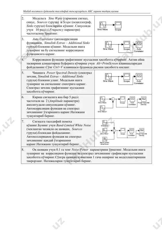 auto correlator (автокорреляция функцияси, simulink extras – additional sinks гуруҳи) блокини қўшинг. модельни ишга туширинг ва бу сигналнинг корреляцион функциясига қаранг. 4. корреляцион функция графигининг нусхасини ҳисоботга кўчиринг. актив ойна тасвирини алмаштириш буферига кўчириш учун alt+printscreen клавишаларидан фойдаланинг.сўнг ctrl+v клавишаси ёрдамида расмни ҳисоботга юкланг. 5. чиқишга power spectral density (спектрал зичлик, simulink extras – additional sinks гуруҳи) блокини уланг. модельни ишга туширинг ва сигналнинг спектрига қаранг. спектрал зичлик графигининг нусхасини ҳисоботга кўчиринг. 6. кириш сигналига яна бир 5 рад/с частотали ва 2 (amplitude параметри) амплитудали синусоидани қўшинг. автокорреляция функция ва спектрал зичликнинг ўзгаришига қаранг.натижани тушунтириб беринг. 7. сигналга тасодифий помеха қўшинг.бунинг учун band-limited white noise (чекланган чизиқли оқ шовқин, sources гуруҳи).блокидан фойдаланинг. автоколлеряцион функция ва спектрал зичликнинг қандай ўзгаришини қаранг.натижани тушунтириб беринг. 8. оқ шовқин учун 0.1 га тенг noise power параметрини ўрнатинг. модельни ишга туширинг ва корреляцион функция ва спектрал зичликнинг графиклари нусхасини ҳисоботга кўчиринг.сўнгра шовқин қувватини 1 гача …