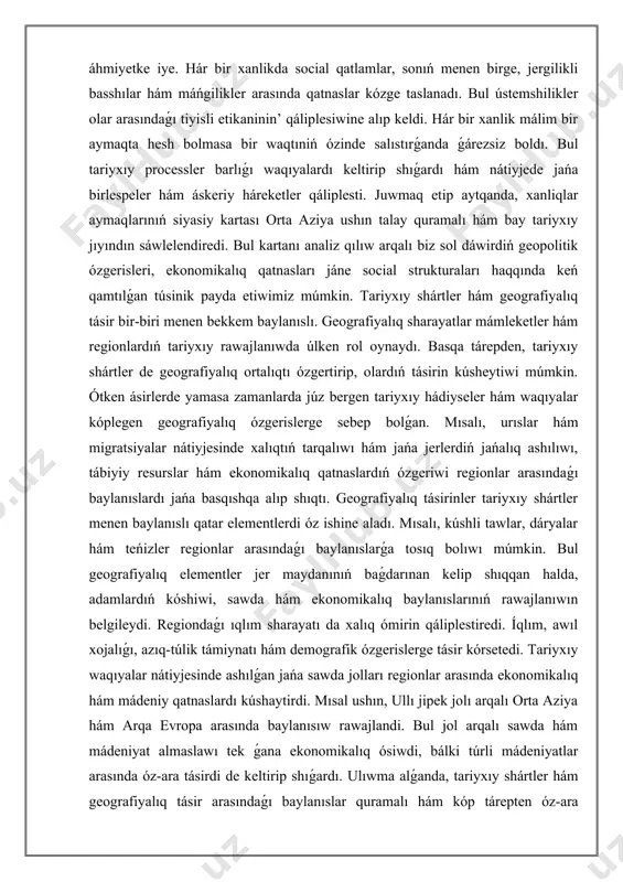 m jańa jerlerdiń jańalıq ashılıwı, tábiyiy resurslar hám ekonomikalıq qatnaslardıń ózgeriwi regionlar arasındaǵı baylanıslardı jańa basqıshqa alıp shıqtı. geografiyalıq tásirinler tariyxıy shártler menen baylanıslı qatar elementlerdi óz ishine aladı. mısalı, kúshli tawlar, dáryalar hám teńizler regionlar arasındaǵı baylanıslarǵa tosıq bolıwı múmkin. bul geografiyalıq elementler jer maydanınıń baǵdarınan kelip shıqqan halda, adamlardıń kóshiwi, sawda hám ekonomikalıq baylanıslarınıń rawajlanıwın belgileydi. regiondaǵı ıqlım sharayatı da xalıq ómirin qáliplestiredi. íqlım, awıl xojalıǵı, azıq-túlik támiynatı hám demografik ózgerislerge tásir kórsetedi. tariyxıy waqıyalar nátiyjesinde ashılǵan jańa sawda jolları regionlar arasında ekonomikalıq hám mádeniy qatnaslardı kúshaytirdi. mısal ushın, ullı jipek jolı arqalı orta aziya hám arqa evropa arasında baylanısıw rawajlandi. bul jol arqalı sawda hám mádeniyat almaslawı tek ǵana ekonomikalıq ósiwdi, bálki túrli mádeniyatlar arasında óz-ara tásirdi de keltirip shıǵardı. ulıwma alǵanda, tariyxıy shártler hám geografiyalıq tásir arasındaǵı baylanıslar quramalı hám kóp tárepten óz-ara baylanıslılıq retinde qaraladı. házirgi kúnde de, tariyxıy ózgerisler geografiyalıq tásirinlerdi belgileydi hám kerisinshe, …