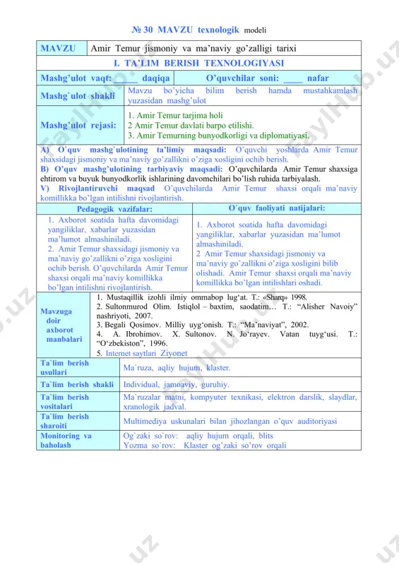 2. amir temur shaxsidagi jismoniy va ma’naviy go’zallikni o’ziga xosligini ochib berish. o’quvchilarda amir temur shaxsi orqali ma’naviy komillikka bo’lgan intilishni rivojlantirish. 1. axborot soatida hafta davomidagi yangiliklar, xabarlar yuzasidan ma’lumot almashiniladi. 2 amir temur shaxsidagi jismoniy va ma’naviy go’zallikni o’ziga xosligini bilib olishadi. amir temur shaxsi orqali ma’naviy komillikka bo’lgan intilishlari oshadi. mavzuga doir axborot manbalari 1. mustaqillik izohli ilmiy ommabop lug‘at. т.: «sharq» 1998. 2. sultonmurod olim. istiqlol – baxtim, saodatim… t.: “alisher navoiy” nashriyoti, 2007. 3. begali qosimov. milliy uyg‘onish. t.: “ma’naviyat”, 2002. 4. a. ibrohimov. x. sultonov. n. jo‘rayev. vatan tuyg‘usi. t.: “o‘zbekiston”, 1996. 5. internet saytlari ziyonet ta`lim berish usullari ma`ruza, aqliy hujum, klaster. ta`lim berish shakli individual, jamoaviy, guruhiy. ta`lim berish vositalari ma`ruzalar matni, kompyuter texnikasi, elektron darslik, slaydlar, xranologik jadval. ta`lim berish sharoiti multimediya uskunalari bilan jihozlangan o’quv auditoriyasi monitoring va baholash og`zaki so`rov: aqliy hujum orqali, blits yozma so`rov: klaster og’zaki so’rov …