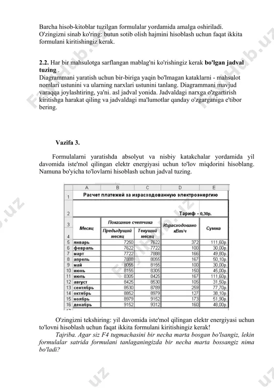 ldagi narxga o'zgartirish kiritishga harakat qiling va jadvaldagi ma'lumotlar qanday o'zgarganiga e'tibor bering. vazifa 3. formulalarni yaratishda absolyut va nisbiy katakchalar yordamida yil davomida iste'mol qilingan elektr energiyasi uchun to'lov miqdorini hisoblang. namuna bo'yicha to'lovlarni hisoblash uchun jadval tuzing. o'zingizni tekshiring: yil davomida iste'mol qilingan elektr energiyasi uchun to'lovni hisoblash uchun faqat ikkita formulani kiritishingiz kerak! tajriba. agar siz f4 tugmachasini bir necha marta bosgan bo'lsangiz, lekin formulalar satrida formulani tanlaganingizda bir necha marta bossangiz nima bo'ladi? vazifa 4. uchta birlashtirilgan grafikani bitta diagrammada joylashtiring: y1 = x2-1, y2 = x2 + 1, y = 10 * (y1 / y2) - 4 dan 4 gacha bo'lgan oraliqda. buning uchun: 1. namuna bo'yicha jadvalni tuzing. funksiya qiymatini hisoblash uchun formuladan foydalaning va chizmalar oralig'iga (x qiymatlari) kirish uchun avtomatik to'ldirish funktsiyasidan foydalaning. o'zingizni sinab ko'ring: siz faqat uchta formulani kiritishingiz kerak. 2. barcha ma'lumotlar oralig'ini tanlang. 3. diagrammani bosqichma-bosqich yarating. birinchi …