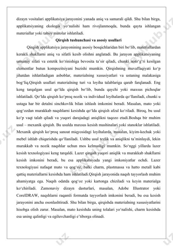 , masalan, kiyim-kechak yoki mebel ishlab chiqarishda qo‘llaniladi. ushbu usul tezlik va aniqlikni ta’minlaydi, lekin murakkab va nozik naqshlar uchun mos kelmasligi mumkin. so‘nggi yillarda lazer kesish texnologiyasi keng tarqaldi. lazer qirqish yuqori aniqlik va murakkab shakllarni kesish imkonini beradi, bu esa applikatsiyada yangi imkoniyatlar ochdi. lazer texnologiyasi nafaqat mato va qog‘oz, balki charm, plastmassa va hatto metall kabi qattiq materiallarni kesishda ham ishlatiladi.qirqish jarayonida naqsh tayyorlash muhim ahamiyatga ega. naqsh odatda qog‘oz yoki kartonga chiziladi va keyin materialga ko‘chiriladi. zamonaviy dizayn dasturlari, masalan, adobe illustrator yoki coreldraw, naqshlarni raqamli formatda tayyorlash imkonini beradi, bu esa kesish jarayonini ancha osonlashtiradi. shu bilan birga, qirqishda materialning xususiyatlarini hisobga olish zarur. masalan, mato kesishda uning tolalari yo‘nalishi, charm kesishda esa uning qalinligi va egiluvchanligi e’tiborga olinadi. qirqish materiallari va vositalari qirqish jarayonida ishlatiladigan materiallar va vositalar applikatsiya loyihasining sifati va muvaffaqiyatini belgilaydi. materiallarning xilma-xilligi applikatsiyaning turiga va maqsadiga bog‘liq. eng keng tarqalgan …