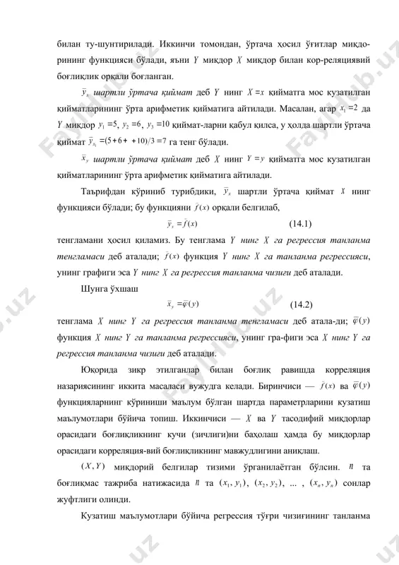 ёғингарчилик, ҳаво ҳарорати ва бошқа тасодифий омилларнинг таъсири билан ту-шунтирилади. иккинчи томондан, ўртача ҳосил ўғитлар миқдо-рининг функцияси бўлади, яъни миқдор миқдор билан кор-реляциявий боғлиқлик орқали боғланган. шартли ўртача қиймат деб нинг қийматга мос кузатилган қийматларининг ўрта арифметик қийматига айтилади. масалан, агар да миқдор , , қиймат-ларни қабул қилса, у ҳолда шартли ўртача қиймат га тенг бўлади. шартли ўртача қиймат деб нинг қийматга мос кузатилган қийматларининг ўрта арифметик қийматига айтилади. таърифдан кўриниб турибдики, шартли ўртача қиймат нинг функцияси бўлади; бу функцияни орқали белгилаб, (14.1) тенгламани ҳосил қиламиз. бу тенглама нинг га регрессия танланма тенгламаси деб аталади; функция нинг га танланма регрессияси, унинг графиги эса нинг га регрессия танланма чизиғи деб аталади. шунга ўхшаш (14.2) тенглама нинг га регрессия танланма тенгламаси деб атала-ди; функция нинг га танланма регрессияси, унинг гра-фиги эса нинг га регрессия танланма чизиғи деб аталади. юқорида зикр этилганлар билан боғлиқ равишда корреляция назариясининг иккита масаласи вужудга келади. биринчиси — …