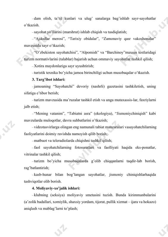 ng turli xil xiz-matlarda (bo’sh vaqtlarda) ishtirok etishi va mablag’ topishlarini yo’lga qo’yish, ya’ni ishlab chiqarish, savdo, bozor va hokazoda mehnat qilishlarini ta’minlash. ularning topgan mablag’laridan bir ulushini klub (seksiya) xazinasiga (qonuniy asosda) o’tkazish. 5. rasmiylashtirish va hisobot ishlari: 1. hujjatlarni rasmiylashtirish: · sayohatchilar va ularning faoliyatlarini ko’rsatuvchi kartalar (hujjat); · tadbirlarni ro’yxatga olish daftari; · kirim-chiqim qog’ozlar ro’yxati; · seksiya jurnali; · rejalar papkasi; · yo’nalish (marshrut) varaqalari to’plami; · qonun, qaror, nizomlar to’plami; – moliyaviy hujjatlar; – jihozlar ro’yxati. 2. hisobot ishlari. · davriy (oylik, kvartal, yarim yillik) va yillik hisobotlar; · moliyaviy hisobotlar; · mutasaddi rahbar tashkilotlarga hisobot, ma’lumotnomalar. eslatma: yuqoridagi rasmiy hujjatlarning ba’zi bir namunaviy nusxalari ilova qilindi. 3. jamoatchi faollarni tayyorlash o’zbekiston davlat jismoniy tarbiya instituti va viloyatlardagi jismoniy tarbiya fakultetlarida turizm fan sifatida o’qitilsa-da, maxsus kadrlar tayyorlanmayotir. turizm fakulteti (tdiu) va viloyatlardagi turizm kollejlarida asosan sayyohlarga madaniy xizmat ko’rsatish o’rgatilmoqda. piyoda yurish turizmi bo’yicha …