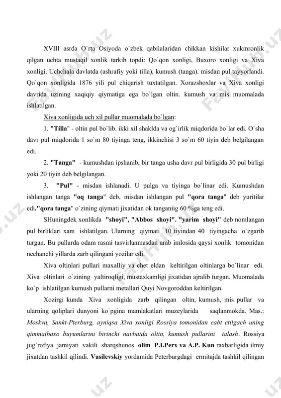 navbatda oltin, kumush pullarini talash. rossiya jug`rofiya jamiyati vakili sharqshunos olim p.i.perx va a.p. kun raxbarligida ilmiy jixatdan tashkil qilindi. vasilevskiy yordamida peterburgdagi ermitajda tashkil qilingan numizmatika va boshqa fondlar o`rta osiyodan. jumladan xiva, qo`qon va buxoro amirligidan kelgan oltin, kumush, mis, atlas va boshqa pullar xisobiga boyili. 1883 yili ermitajga junatilgan buyumlar ichida 1168 ta qadimiy oltin-kumush tangalar edi. bundan tashqari o`ljalar ichida tanga zarb qiladigan qoliplar, oltin va kumushdan ishlangan. 25 ta xon muxri, 200 dan ortik qadimiy tangalar mavjud edi. bularning xammasi xiva xonligi davrida zarb qilingan pullarning namunalaridir. rossiya xivani bosib olishi bilanok pul sistemasini rossiya pul sistemasiga o`tkazishni taklif etgan. lekin amalga oshmagan. xonlikda ko`pincha kumushdan bo`lgan tanga pullar qulayligi uchun ko`p ishlatilgan. xix asrning oxirlarigacha xar yili bir mil​lion so`mlik kumush tanga pullar xivalik maxalliy ustalar tomo​nidan zarb qilingan. rossiya bosib olinganidan keyin ekaterina ii podsholigi davridan buyon pul sifatida muomalaga kiritilgan qog`oz, kumush …