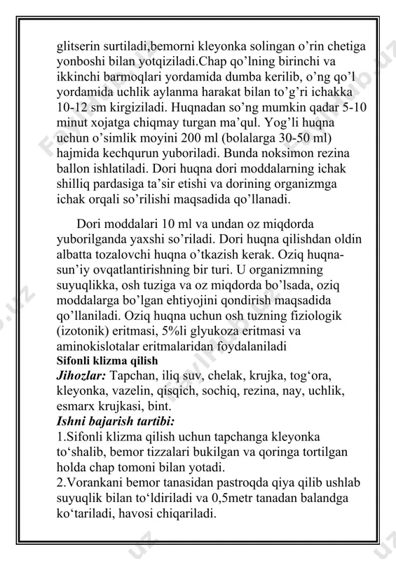 riladi. bunda noksimon rezina ballon ishlatiladi. dori huqna dori moddalarning ichak shilliq pardasiga ta’sir etishi va dorining organizmga ichak orqali so’rilishi maqsadida qo’llanadi. dori moddalari 10 ml va undan oz miqdorda yuborilganda yaxshi so’riladi. dori huqna qilishdan oldin albatta tozalovchi huqna o’tkazish kerak. oziq huqna- sun’iy ovqatlantirishning bir turi. u organizmning suyuqlikka, osh tuziga va oz miqdorda bo’lsada, oziq moddalarga bo’lgan ehtiyojini qondirish maqsadida qo’llaniladi. oziq huqna uchun osh tuzning fiziologik (izotonik) eritmasi, 5%li glyukoza eritmasi va aminokislotalar eritmalaridan foydalaniladi sifonli klizma qilish jihozlar: tapchan, iliq suv, chelak, krujka, tog‘ora, kleyonka, vazelin, qisqich, sochiq, rezina, nay, uchlik, esmarx krujkasi, bint. ishni bajarish tartibi: 1.sifonli klizma qilish uchun tapchanga kleyonka to‘shalib, bemor tizzalari bukilgan va qoringa tortilgan holda chap tomoni bilan yotadi. 2.vorankani bemor tanasidan pastroqda qiya qilib ushlab suyuqlik bilan to‘ldiriladi va 0,5metr tanadan balandga ko‘tariladi, havosi chiqariladi. 3.nay uchiga vazelin surtiladi va chap qo‘l bilan bemor dumbalarini kerib, orqa …