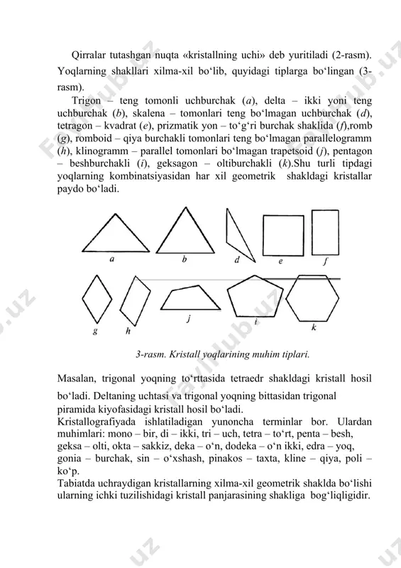 shburchakli (i), geksagon – oltiburchakli (k).shu turli tipdagi yoqlarning kombinatsiyasidan har xil geometrik shakldagi kristallar paydo bo‘ladi. 3-rasm. kristall yoqlarining muhim tiplari. masalan, trigonal yoqning to‘rttasida tetraedr shakldagi kristall hosil bo‘ladi. deltaning uchtasi va trigonal yoqning bittasidan trigonal piramida kiyofasidagi kristall hosil bo‘ladi. kristallografiyada ishlatiladigan yunoncha terminlar bor. ulardan muhimlari: mono – bir, di – ikki, tri – uch, tetra – to‘rt, penta – besh, geksa – olti, okta – sakkiz, deka – o‘n, dodeka – o‘n ikki, edra – yoq, gonia – burchak, sin – o‘xshash, pinakos – taxta, kline – qiya, poli –ko‘p. tabiatda uchraydigan kristallarning xilma-xil geometrik shaklda bo‘lishi ularning ichki tuzilishidagi kristall panjarasining shakliga bog‘liqligidir.