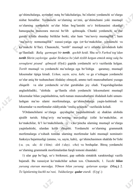 ‘makchilarda…); v)ko‘pincha ularning mustaqil so‘zlarga yaqinlashishi, ulardan kelib chiqishi. yordamchi so‘zlarning grammatik morfemalarga o‘xshash tomoni ularning morfemalar kabi mustaqil nominativ funksiya bajarmasligi (ammo, va, sayin, kabi), qo‘shimchasimon shaklda bo‘lishi (-u, -yu, -da; -ki (-kim); -dek (-day), -cha) va boshqalar. biroq yordamchi so‘zlarning grammatik morfemalardan farqli tomoni shundaki: 1) ular gap bo‘lagi, so‘z birikmasi, gap sathida sintaktik xarakterdagi vazifa bajaradi. bu xususiyat ko‘makchilar uchun xos. chunonchi, 1. yaxshi bilan yursang etarsan murodga, yomon bilan yursang qolarsan uyatga (maq.) 2. to‘lqinlarning kuchli na’rasi, yulduzlarga qadar etardi. (uyg‘.) 2) gap bo‘laklari yoki gaplarni o‘zaro bog‘laydi. bunday funksiyada, asosan, bog‘lovchilar va yuklamalar keladi: 1. xonaga baland bo‘yli, biroq oriqqina yigit salom berib kirdi. (s.a) 2.saida bu gapni aytdi-yu, chiqib ketdi. (s.ahm.) 3) so‘roq, inkor va sh.k. gap ma’nolarini ifodalashga xizmat qiladi (yuklamalar). yordamchi so‘zlar mustaqil so‘zlar va so‘z-gaplar оralig‘ida «оraliq uchinchi» maqоmini оladi. o‘z navbatida, yordamchi so‘zlar ham o‘z ichida umumiy bеlgilariga ko‘ra оraliq …