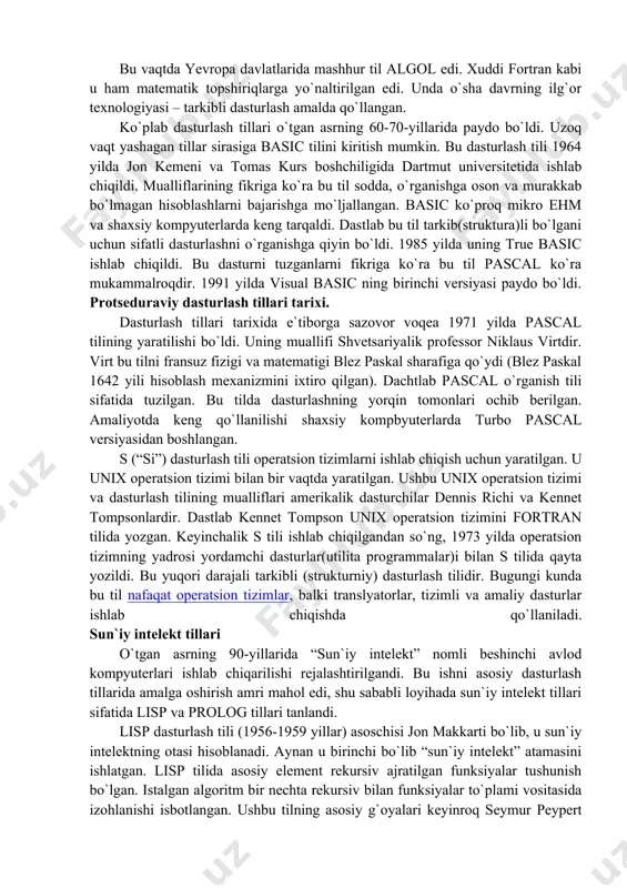 cobol tilini yaratishda ham greys xopper maslahatchi bo`lgan. 1954 yilda fortran (formula translation) tili yaratilayotgani haqidagi xabar chop etildi. bu dastur ibm kompaniyasining nyu yorkdagi shtab kvartirasida yaratildi. uni a tuzuvchilardan biri jon bekus bo`ldi. u bnf(nfb - normalnaya forma bekusa – bekusning normal formasi ) muallifi bo`lib, bu forma ko`plab dasturlash tillarining sintaksisini izohlashda qo`llaniladi. bu vaqtda yevropa davlatlarida mashhur til algol edi. xuddi fortran kabi u ham matematik topshiriqlarga yo`naltirilgan edi. unda o`sha davrning ilg`or texnologiyasi – tarkibli dasturlash amalda qo`llangan. ko`plab dasturlash tillari o`tgan asrning 60-70-yillarida paydo bo`ldi. uzoq vaqt yashagan tillar sirasiga basic tilini kiritish mumkin. bu dasturlash tili 1964 yilda jon kemeni va tomas kurs boshchiligida dartmut universitetida ishlab chiqildi. mualliflarining fikriga ko`ra bu til sodda, o`rganishga oson va murakkab bo`lmagan hisoblashlarni bajarishga mo`ljallangan. basic ko`proq mikro ehm va shaxsiy kompyuterlarda keng tarqaldi. dastlab bu til tarkib(struktura)li bo`lgani uchun sifatli dasturlashni o`rganishga qiyin bo`ldi. 1985 …