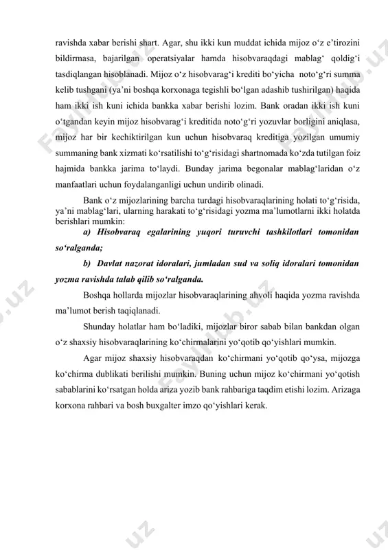 azilishi lozim bo‘lgan to‘g‘ri summalar haqida yozma ravishda xabar berishi shart. agar, shu ikki kun muddat ichida mijoz o‘z e’tirozini bildirmasa, bajarilgan operatsiyalar hamda hisobvaraqdagi mablag‘ qoldig‘i tasdiqlangan hisoblanadi. mijoz o‘z hisobvarag‘i krediti bo‘yicha noto‘g‘ri summa kelib tushgani (ya’ni boshqa korxonaga tegishli bo‘lgan adashib tushirilgan) haqida ham ikki ish kuni ichida bankka xabar berishi lozim. bank oradan ikki ish kuni o‘tgandan keyin mijoz hisobvarag‘i kreditida noto‘g‘ri yozuvlar borligini aniqlasa, mijoz har bir kechiktirilgan kun uchun hisobvaraq kreditiga yozilgan umumiy summaning bank xizmati ko‘rsatilishi to‘g‘risidagi shartnomada ko‘zda tutilgan foiz hajmida bankka jarima to‘laydi. bunday jarima begonalar mablag‘laridan o‘z manfaatlari uchun foydalanganligi uchun undirib olinadi. bank o‘z mijozlarining barcha turdagi hisobvaraqlarining holati to‘g‘risida, ya’ni mablag‘lari, ularning harakati to‘g‘risidagi yozma ma’lumotlarni ikki holatda berishlari mumkin: a) hisobvaraq egalarining yuqori turuvchi tashkilotlari tomonidan so‘ralganda; b) davlat nazorat idoralari, jumladan sud va soliq idoralari tomonidan yozma ravishda talab qilib so‘ralganda. boshqa hollarda mijozlar hisobvaraqlarining ahvoli …