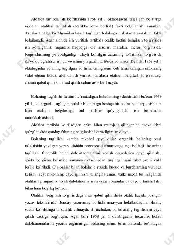 ing qayd qilinishi bilangina emas, balki nikoh bo`lmaganida otalikning fuqarolik holati dalolatnomalarini yozish organlarida qayd qilinishi fakti bilan ham bog`liq bo`ladi. otalikni belgilash to`g`risidagi ariza qabul qilinishida otalik haqida yozilgan yozuv tekshiriladi. bunday yozuvning bo`lishi muayyan holatlardagina ishning sudda ko`rilishiga to`sqinlik qilmaydi. birinchidan, bu bolaning tug`ilishini qayd qilish vaqtiga bog`liqdir. agar bola 1968 yil 1 oktabrgacha fuqarolik holati dalolatnomalarini yozish organlariga, bolaning onasi bilan nikohda bo`lmagan otasining ismiga qayd qilingan bo`lsa, bunday yozuvlar hech qanday (huquqiy) oqibatlar tug`dirmaydi, ammo bu holat arizasini qabul qilinishini rad qilish uchun asos bo`lmaydi. bunday hollarda, agar bolaning otasi vafot etgan bo`lsa, otalikning tan olinishi fakti to`g`risidagi ishgina sudda ko`rilishga tegishli bo`ladi. aks holda, bolaning subyektiv huquqlarni, chunonchi: davlat pensiyasini, meros olishga bo`lgan huquqlarini amalga oshirish mumkin bo`lmay qoladi. bolaning otasi to`g`risidagi yozuvning fuqarolik holati dalolatnomarini qayd qilish (bundan keyin «zags»-so`zi yuqorida berilgan tartibda yoziladi!) zags organlarida yozilishi muayyan ahamiyatga ega bo`ladi. agar bolaning otasi …