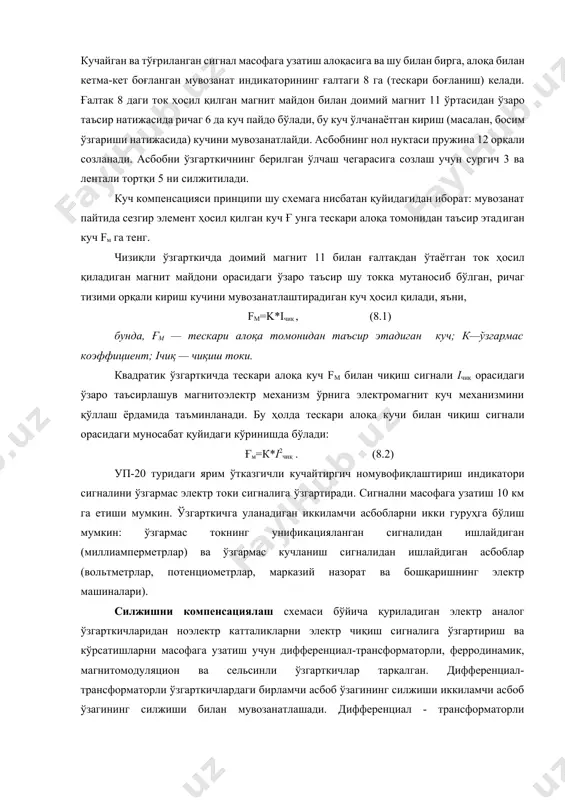 озанат ўртача ҳолатдан четга чиқади, саноат частотали ўзгарувчан ток сигнали пайдо бўлади. бу сигнал электрон кучайтиргич 10 га келади. кучайган ва тўғриланган сигнал масофага узатиш алоқасига ва шу билан бирга, алоқа билан кетма-кет боғланган мувозанат индикаторининг ғалтаги 8 га (тескари боғланиш) келади. ғалтак 8 даги ток ҳосил қилган магнит майдон билан доимий магнит 11 ўртасидан ўзаро таъсир натижасида ричаг 6 да куч пайдо бўлади, бу кyч ўлчанаётган кириш (масалан, босим ўзгариши натижасида) кучини мувозанатлайди. асбобнинг нол нуқтаси пружина 12 орқали созланади. асбобни ўзгарткичнинг берилган ўлчаш чегарасига созлаш учун сургич 3 ва лентали тортқи 5 ни силжитилади. куч компенсацияси принципи шу схемага нисбатан қуйидагидан иборат: мувозанат пайтида сезгир элемент ҳосил қилган куч ғ унга тескари алоқа томонидан таъсир этадиган куч fм га тенг. чизиқли ўзгарткичда доимий магнит 11 билан ғалтакдан ўтаётган ток ҳосил қиладиган магнит майдони орасидаги ўзаро таъсир шу токка мутаносиб бўлган, ричаг тизими орқали кириш кучини мувозанатлаштирадиган куч ҳосил …
