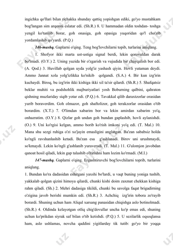 veradi. (t. mal.) 11. g'ulomjon javobdan qanoat hosil qiladi, lekin gap talashib o'ltirishni ham lozim ko'rmadi. (m.i.) 147-mashq. gaplarni o'qing. ergashtiruvchi bog'lovchilarni toprib, turlarini aniqlang. 1. bundan ko'ra dadasidan eshitgani yaxshi bo'lardi, u vaqt buning yoniga tushib, yakkalab qolgan qizini himoya qilardi, chunki kishi doim zaxmat chekkan kishiga rahm qiladi. (sh.) 2. mehri dadasiga tikildi, chunki bu savolga faqat brigadirning o'zigina javob berishi mumkin edi. (sh.r.) 3. achchiq izg'irin tobora zo'rayib borardi. shuning uchun ham aliqul xarsang panasidan chiqishga aslo botinolmadi. (sh.r.) 4. oldinda kelayotgan otliq chig'dovullar uncha ko'p emas edi, shuning uchun ko'prikdan siyrak saf bilan o'tib ketishdi. (p.q.) 5. u sezilarlik oqsoqlansa ham, aslo ushlamas, novcha qaddini yigitlarday tik tutib: go'yo bir yoqqa shoshayotganday shitob bilan yurar edi. (o.y.) 6. agar biz shunday deb o'ylasak, o'zimizni juda yomon aldagan bo'lamiz. (m.i.) 7. yo'q, shoshish kerak emas. balki boyoqishning og'zidan shunday xunuk so'zni sug'urib olgan o'jar sabablar bordir. (m.i.) …