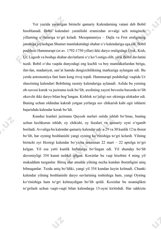 qoldi. koxinlar bu noaniqlikni tо‘grilash uchun vaqti-vaqti bilan kalendarga 13-oyni kiritishdi. har sakkizta yilning 2, 5, 7-yili 13-oydan, qolgan beshta yil esa 12 oylik yilligicha qoldi. shunday qilib xо‘jalik xayot extiyojlari, turmush tarzidan kelib chiqib qamariy – shamsiy kalendar yuzaga keldi. bu kalendarda vaqtni oyga asoslanib hisoblash asosiy о‘rin egallasa ham, lekin bu hisob tabiatdagi о‘zgarishlarga, quyoshning tabiatdagi harakatiga bog’langan edi. bobil astronomlari eramizdan avvalgi 380 yillarda 19 yillik siklni kashf etdilar. shundan sо‘ng eramizdan avvalgi iv asr oxirlaridan boshlab bu yerdagi qamariy kalendar – shamsiy kalendarga aylanadi. qadimgi bobilliklar aniqrok kalendar yaratdilar, ammo, qamariy oyning davomiyligini 29,5 sutka hisoblab, aslida 29,5306 sutkaga teng ekanligini bilmadilar. bu farq yil davomida 3 sutkaga oshib borgan. ularning kalendari taxminiy edi. chunki ular tropik yilning uzunligini (esda tuting: 365 kun 5 soat 48 daqiqa 46 soniya) aniq belgilay olmagan edilar. ammo bobilliklar kalendari boshqa xalqlarning oyga qarab vaqtni hisoblashlari uchun asos qilib olingan.qadimgi …