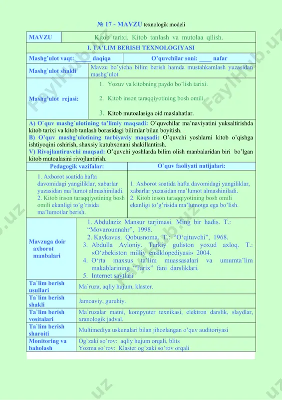 ligi to’g’risida ma’lumotlar berish. 1. axborot soatida hafta davomidagi yangiliklar, xabarlar yuzasidan ma’lumot almashiniladi. 2. kitob inson taraqqiyotining bosh omili ekanligi to’g’risida ma’lumotga ega bo’lish. mavzuga doir axborot manbalari 1. abdulaziz mansur tarjimasi. ming bir hadis. t.: “movarounnahr”, 1998. 2. kaykavus. qobusnoma. t.: “o‘qituvchi”, 1968. 3. abdulla avloniy. turkiy guliston yoxud axloq. t.: «o‘zbekiston milliy ensiklopediyasi» 2004. 4. o‘rta maxsus ta’lim muassasalari va umumta’lim makablarining “tarix” fani darsliklari. 5. internet saytlari ta`lim berish usullari ma`ruza, aqliy hujum, klaster. ta`lim berish shakli jamoaviy, guruhiy. ta`lim berish vositalari ma`ruzalar matni, kompyuter texnikasi, elektron darslik, slaydlar, xranologik jadval. ta`lim berish sharoiti multimediya uskunalari bilan jihozlangan o’quv auditoriyasi monitoring va baholash og`zaki so`rov: aqliy hujum orqali, blits yozma so`rov: klaster og’zaki so’rov orqali mashg’ulotning texnologik xaritasi ish bosqichlari va vaqti faoliyat mazmuni ta’lim beruvchi ta’lim oluvchilar 1-bosqich. tayyorgarlik bosqichi mavzuga kirish ( daqiqa) · mashg’ulot mavzusini aytadi, maqsad va kutilayotgan natijalarni yetkazadi. mashg’ulot rejasi …