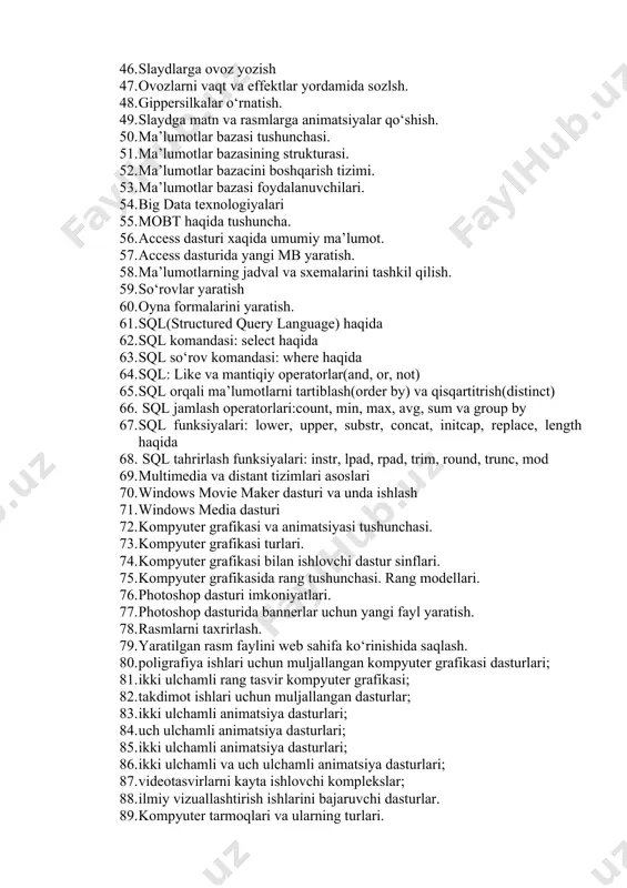 otlar bazasi tushunchasi. 51. ma’lumotlar bazasining strukturasi. 52. ma’lumotlar bazacini boshqarish tizimi. 53. ma’lumotlar bazasi foydalanuvchilari. 54. big data texnologiyalari 55. mobt haqida tushuncha. 56. access dasturi xaqida umumiy ma’lumot. 57. access dasturida yangi mb yaratish. 58. ma’lumotlarning jadval va sxemalarini tashkil qilish. 59. so‘rovlar yaratish 60. oyna formalarini yaratish. 61. sql(structured query language) haqida 62. sql komandasi: select haqida 63. sql so‘rov komandasi: where haqida 64. sql: like va mantiqiy operatorlar(and, or, not) 65. sql orqali ma’lumotlarni tartiblash(order by) va qisqartitrish(distinct) 66. sql jamlash operatorlari:count, min, max, avg, sum va group by 67. sql funksiyalari: lower, upper, substr, concat, initcap, replace, length haqida 68. sql tahrirlash funksiyalari: instr, lpad, rpad, trim, round, trunc, mod 69. multimedia va distant tizimlari asoslari 70. windows movie maker dasturi va unda ishlash 71. windows media dasturi 72. kompyuter grafikasi va animatsiyasi tushunchasi. 73. kompyuter grafikasi turlari. 74. kompyuter grafikasi bilan ishlovchi dastur sinflari. …