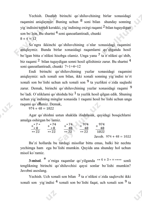 ilgan edik. shuning uchun yig`indining minglar xonasida 1 raqami hosil bo`lishi uchun unga raqami qo`shamiz. demak, agar qo`shishni ustun shaklda ifodalasak, quyidagi bosqichlarni amalga oshirgan bo`lamiz. javob. ba’zi hollarda bu turdagi misollar bitta emas, balki bir nechta yechimga ham ega bo`lishi mumkin. quyida ana shunday hol uchun misol ko`ramiz. 3-misol. o`rniga raqamlar qo`yilganda sonli tenglikning birinchi qo`shiluvchisi qaysi sonlar bo`lishi mumkin? javobni asoslang. yechish. uch xonali son bilan ta o`nlikni o`zida saqlovchi ikki xonali son yig`indisi xonali son bo`lishi faqat, uch xonali son ta yuzlikni o`zida saqlagandagina, ya’ni uch xonali sonning yuzlar xonasidagi raqami ga teng bo`lgandagina bo`lishi mumkin. bu holda to`rt xonali sonning minglar xonasidagi raqami ga teng bo`ladi. uch xonlali sonning o`nlar xonasidagi raqami quyidagi shartdan topiladi: bu sonning yoki (birlar xonasi raqamlari yig`indisi ikki xonali sonni berishi hisobiga) soni bilan yig`indisi dan katta yoki teng bo`lishi zarur. bu shartni sonlari qanoatlantiradi. demak birinchi qo`shiluvchi va sonlari bo`lishi …