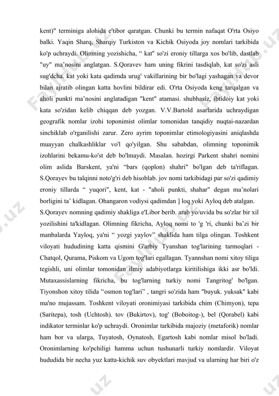 hudud ul-olam" asarida (xi asr) mazkur o'lkadagi o'ttizdan ortiq toponimlar qayd qilingan. jinajkat (chinoz). chadg'al (chotqol). xambarak (xumson), ardlonkat (burchmulla). sadbag'vo (bog'iston), gazak (g'azalkent). farnkat (parkent), f3iskat (piskent) va boshqalar. tashkent viloyati toponimiyasi tarkibida hozirda ham kcnl (kat) qo'shimchali geografik nomlar ko'p. taniqli rus sharqshunos olimi. akademik v.v.bartold "kat (kad. kand. kent)" terminiga alohida e'tibor qaratgan. chunki bu termin nafaqat o'rta osiyo balki. yaqin sharq, sharqiy turkiston va kichik osiyoda joy nomlari tarkibida ko'p uchraydi. olimning yozishicha, “ kat'' so'zi eroniy tillarga xos bo'lib, dastlab "uy" ma’nosini anglatgan. s.qoravev ham uning fikrini tasdiqlab, kat so'zi asli sug'dcha. kat yoki kata qadimda urug' vakillarining bir bo'lagi yashagan va devor bilan ajratib olingan katta hovlini bildirar edi. o'rta osiyoda keng tarqalgan va aholi punkti ma’nosini anglatadigan "kent" atamasi. shubhasiz, ibtidoiy kat yoki kata so'zidan kelib chiqqan deb yozgan. v.v.bartold asarlarida uchraydigan geografik nomlar izohi toponimist olimlar tomonidan tanqidiy nuqtai-nazardan sinchiklab o'rganilishi zarur. …