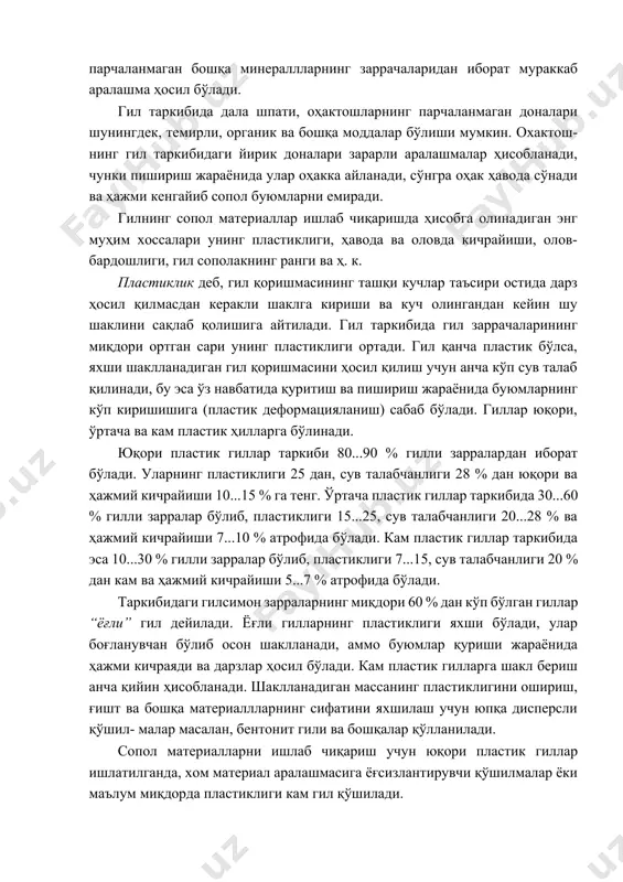 ўлади. уларнинг пластиклиги 25 дан, сув талабчанлиги 28 % дан юқори ва ҳажмий кичрайиши 10...15 % га тенг. ўртача пластик гиллар таркибида 30...60 % гилли зарралар бўлиб, пластиклиги 15...25, сув талабчанлиги 20...28 % ва ҳажмий кичрайиши 7...10 % атрофида бўлади. кам пластик гиллар таркибида эса 10...30 % гилли зарралар бўлиб, пластиклиги 7...15, сув талабчанлиги 20 % дан кам ва ҳажмий кичрайиши 5...7 % атрофида бўлади. таркибидаги гилсимон зарраларнинг миқдори 60 % дан кўп бўлган гиллар “ёғли” гил дейилади. ёғли гилларнинг пластиклиги яхши бўлади, улар боғланувчан бўлиб осон шаклланади, аммо буюмлар қуриши жараёнида ҳажми кичраяди ва дарзлар ҳосил бўлади. кам пластик гилларга шакл бериш анча қийин ҳисобланади. шаклланадиган массанинг пластиклигини ошириш, ғишт ва бошқа материаллларнинг сифатини яхшилаш учун юпқа дисперсли қўшил- малар масалан, бентонит гили ва бошқалар қўлланилади. сопол материалларни ишлаб чиқариш учун юқори пластик гиллар ишлатилганда, хом материал аралашмасига ёғсизлантирувчи қўшилмалар ёки маълум миқдорда пластиклиги кам гил қўшилади. гил заррачаларини …