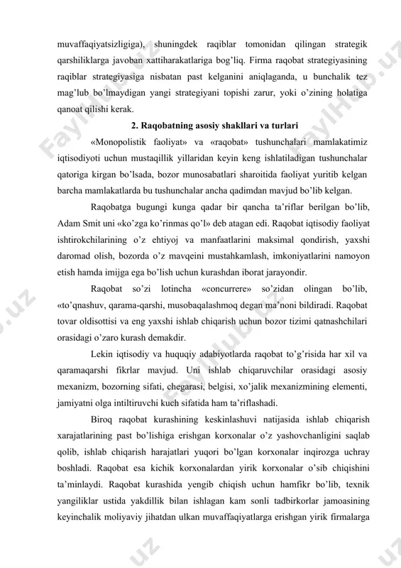 lar orasidagi asosiy mexanizm, bozorning sifati, chegarasi, belgisi, xo’jalik mexanizmining elementi, jamiyatni olga intiltiruvchi kuch sifatida ham ta’riflashadi. biroq raqobat kurashining keskinlashuvi natijasida ishlab chiqarish xarajatlarining past bo’lishiga erishgan korxonalar o’z yashovchanligini saqlab qolib, ishlab chiqarish harajatlari yuqori bo’lgan korxonalar inqirozga uchray boshladi. raqobat esa kichik korxonalardan yirik korxonalar o’sib chiqishini ta’minlaydi. raqobat kurashida yengib chiqish uchun hamfikr bo’lib, texnik yangiliklar ustida yakdillik bilan ishlagan kam sonli tadbirkorlar jamoasining keyinchalik moliyaviy jihatdan ulkan muvaffaqiyatlarga erishgan yirik firmalarga aylanib ketganligiga ko’plab misollar keltirish mumkin. bugungi kunda butun dunyoga mashhur «xonda», «ford», «microsoft» firmalari bunga yaqqol misoldir. raqobatning asosiy sohasi bozor, chunki unda erkin iqtisodiy sub’ektlarning alohidalashgan manfaatlari to’qnashadi. raqobat kurashining mazmuni to’g’risida to’laroq tushunchaga ega bo’lish uchun uning asosiy shakllari va belgilarini ko’rib chiqish zarur. o’z miqyosiga ko’ra raqobat eng avvalo ikki turga: tarmoq ichidagi raqobatga va tarmoqlararo raqobatga bo’linadi. 3. raqobatning ko’rinishlari va iqtisodiyotda tutgan o’rni iqtisodiy rivojlanishni raqobatsiz tasavvur …
