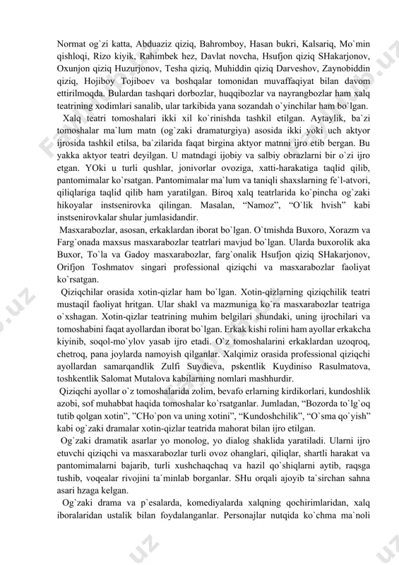 , abduaziz qiziq, bahromboy, hasan bukri, kalsariq, mo`min qishloqi, rizo kiyik, rahimbek hez, davlat novcha, hsufjon qiziq shakarjonov, oxunjon qiziq huzurjonov, tesha qiziq, muhiddin qiziq darveshov, zaynobiddin qiziq, hojiboy tojiboev va boshqalar tomonidan muvaffaqiyat bilan davom ettirilmoqda. bulardan tashqari dorbozlar, huqqibozlar va nayrangbozlar ham xalq teatrining xodimlari sanalib, ular tarkibida yana sozandah o`yinchilar ham bo`lgan. xalq teatri tomoshalari ikki xil ko`rinishda tashkil etilgan. aytaylik, ba`zi tomoshalar ma`lum matn (og`zaki dramaturgiya) asosida ikki yoki uch aktyor ijrosida tashkil etilsa, ba`zilarida faqat birgina aktyor matnni ijro etib bergan. bu yakka aktyor teatri deyilgan. u matndagi ijobiy va salbiy obrazlarni bir o`zi ijro etgan. yoki u turli qushlar, jonivorlar ovoziga, xatti-harakatiga taqlid qilib, pantomimalar ko`rsatgan. pantomimalar ma`lum va taniqli shaxslarning fe`l-atvori, qiliqlariga taqlid qilib ham yaratilgan. biroq xalq teatrlarida ko`pincha og`zaki hikoyalar instsenirovka qilingan. masalan, “namoz”, “o`lik hvish” kabi instsenirovkalar shular jumlasidandir. masxarabozlar, asosan, erkaklardan iborat bo`lgan. o`tmishda buxoro, xorazm va farg`onada maxsus …