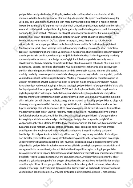 dan, yodgorliklarni saqlash yurtimizning konstitutsiyasida ham belgilangan bo`lib, bu borada 49 moddada quyidagilar takidlangan: “fuqarolarlar o`zbekiston xalqining tarixiy, manaviy va madaniy merosini avaylab asrashga majburdirlar. madaniyat yodgorliklari davlat muhofazasidadir”. shu bilan birga 2009-yil 13-oktyabrda qabul qilingan “arxeologik meros obyektlarini muhofaza qilish va ulardan foydalanishto`g`risida”gi qonun arxeologik yodgorlik va uni muhofaza qilish hamda undan foydalanishning xuquqiy asoslarini qayd etdi. yuqorida qayd qilinganidek arxeologik yodgorliklar tarixning moddiy namunasi bo`lib, uning qisman yoki to`liq buzilishi tariximizning qaysidir qismini butunlay yo`q bo`lib ketishiga olib kelishi mumkin. hozirgi vaqtda arxeologik yodgorliklarni qisman yoki to`liq buzilishi ikki omil – tabiiy tabiat jarayonlari va inson omillari bilan bog`liq hisoblanadi. arxeologik yodgorliklarini tabiiy tabiat jarayonlari natijasida buzilishi, bu birinchi navbatda daryo, soylarning qirg`oqlarini tabiiy eroziyasi, yog`ingarchilik natijasida yodgorliklar chekkalarini qo`porilib tushishi hisoblanadi. malumki, yurtimizdagi aksariyat qadimiy shahar, qishloq, manzilgohlar xarobalarining katta qismi suv manbaiga yaqin joylashgan bo`lib, daryolarning qirg`oqlarini yemirilishi, o`zanlarning o`zgarishi, toshqin va sellar kabi tashqi tasirlar …