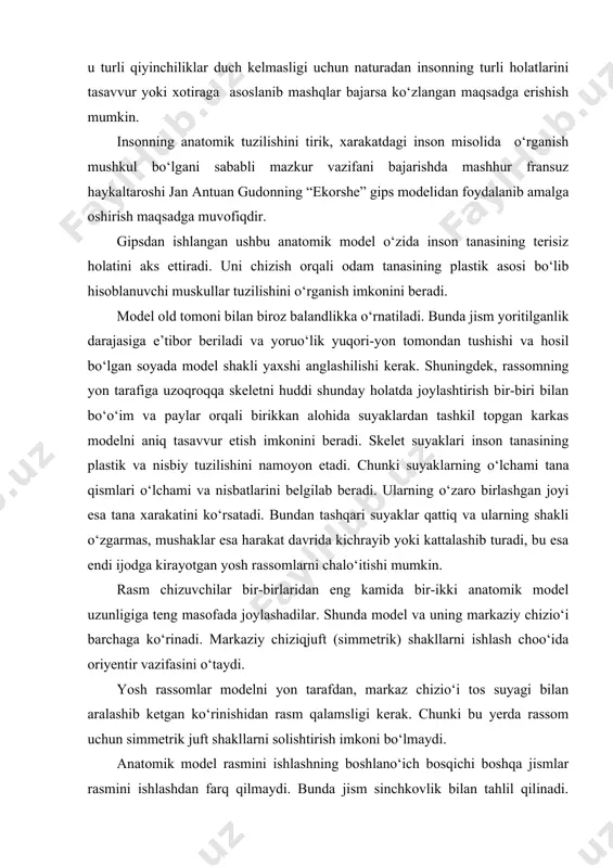iradi. uni chizish orqali odam tanasining plastik asosi bo‘lib hisoblanuvchi muskullar tuzilishini o‘rganish imkonini beradi. model old tomoni bilan biroz balandlikka o‘rnatiladi. bunda jism yoritilganlik darajasiga e’tibor beriladi va yoruo‘lik yuqori-yon tomondan tushishi va hosil bo‘lgan soyada model shakli yaxshi anglashilishi kerak. shuningdek, rassomning yon tarafiga uzoqroqqa skeletni huddi shunday holatda joylashtirish bir-biri bilan bo‘o‘im va paylar orqali birikkan alohida suyaklardan tashkil topgan karkas modelni aniq tasavvur etish imkonini beradi. skelet suyaklari inson tanasining plastik va nisbiy tuzilishini namoyon etadi. chunki suyaklarning o‘lchami tana qismlari o‘lchami va nisbatlarini belgilab beradi. ularning o‘zaro birlashgan joyi esa tana xarakatini ko‘rsatadi. bundan tashqari suyaklar qattiq va ularning shakli o‘zgarmas, mushaklar esa harakat davrida kichrayib yoki kattalashib turadi, bu esa endi ijodga kirayotgan yosh rassomlarni chalo‘itishi mumkin. rasm chizuvchilar bir-birlaridan eng kamida bir-ikki anatomik model uzunligiga teng masofada joylashadilar. shunda model va uning markaziy chizio‘i barchaga ko‘rinadi. markaziy chiziqjuft (simmetrik) shakllarni ishlash choo‘ida oriyentir …