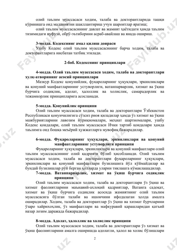 тириш; ходим, талаба ва докторантларда ватанпарварлик, юксак маънавий-ахлоқий фазилатларни шакллантириш ва уларни миллий қадриятларимизга ҳурмат қилиш, хотин-қизлар шаъни ва қадр-қимматини ҳурмат қилиш, уларга нисбатан номақбул хатти-ҳаракатларга йўл қўймаслик руҳида тарбиялаш; олий таълим муассасасида соғлом ижтимоий-психологик муҳитни шакллантириш ва ривожлантириш; олий таълим муассасаси ходим, талаба ва докторантларида ташқи кўринишга оид маданиятни шакллантириш учун шароитлар яратиш; олий таълим муассасасининг давлат ва жамият ҳаётидаги ҳамда таълим тизимидаги нуфузи, обрў-эътиборини асраб-авайлаш ва янада ошириш. 3-модда. кодекснинг амал қилиш доираси ушбу кодекс олий таълим муассасасининг барча ходим, талаба ва докторантларига нисбатан татбиқ этилади. 2-боб. кодекснинг принциплари 4-модда. олий таълим муассасаси ходим, талаба ва докторантлари хулқ-атворининг асосий принциплари мазкур кодекс қонунийлик, фуқароларнинг ҳуқуқлари, эркинликлари ва қонуний манфаатларининг устуворлиги, ватанпарварлик, хизмат ва ўқиш бурчига содиқлик, адолат, ҳалоллик ва холислик, самарадорлик ва тежамкорлик принципларига асосланади. 5-модда. қонунийлик принципи олий таълим муассасаси ходим, талаба ва докторантлари ўзбекистон республикаси қонунчилигига сўзсиз риоя қиладилар ҳамда ўз хизмат ва ўқиш мажбуриятларини лавозим …