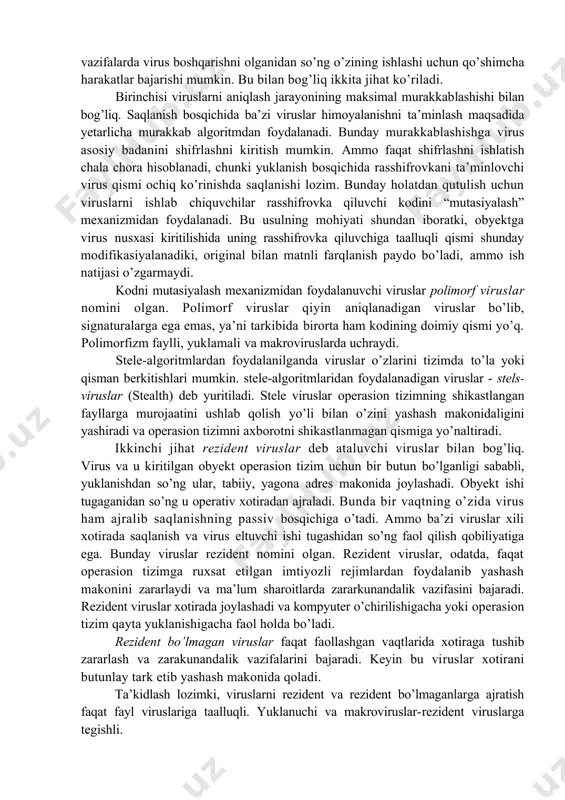 oshiriladi. masalan, agar foydalanuvchi virus bo’lgan dasturiy faylni ishga tushirsa, ravshanki, virus kodi ushbu fayl qismi sifatida xotiraga yuklanadi. oddiy holda, virusni yuklash jarayoni – diskdan operativ xotiraga nusxalash bo’lib, so’ngra boshqarish virus badani kodiga uzatiladi. bu harakatlar operasion tizim tomonidan bajariladi, virusning o’zi passiv holatda bo’ladi. murakkabroq vazifalarda virus boshqarishni olganidan so’ng o’zining ishlashi uchun qo’shimcha harakatlar bajarishi mumkin. bu bilan bog’liq ikkita jihat ko’riladi. birinchisi viruslarni aniqlash jarayonining maksimal murakkablashishi bilan bog’liq. saqlanish bosqichida ba’zi viruslar himoyalanishni ta’minlash maqsadida yetarlicha murakkab algoritmdan foydalanadi. bunday murakkablashishga virus asosiy badanini shifrlashni kiritish mumkin. ammo faqat shifrlashni ishlatish chala chora hisoblanadi, chunki yuklanish bosqichida rasshifrovkani ta’minlovchi virus qismi ochiq ko’rinishda saqlanishi lozim. bunday holatdan qutulish uchun viruslarni ishlab chiquvchilar rasshifrovka qiluvchi kodini “mutasiyalash” mexanizmidan foydalanadi. bu usulning mohiyati shundan iboratki, obyektga virus nusxasi kiritilishida uning rasshifrovka qiluvchiga taalluqli qismi shunday modifikasiyalanadiki, original bilan matnli farqlanish paydo bo’ladi, ammo ish natijasi o’zgarmaydi. …