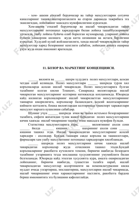 вчи каналларнинг ташкиллаштирлиганлиги ва етарли даражада тажрибага эга эканлигидан, лойиханинг максадга мувофиклигини курсатади. хом-ашени етказиб берувчилар ва ишлаб чикариладиган тайер махсулотларнинг потенциал харидорлари билан лойиха ташаббускорининг уртасида, ушбу лойиха буйича олиб борилган музокаралар, уларнинг лойиха буйича хамкорлик килишга жуда катта кизикиши ва истаги борлигини курсатди. худудий кулай жойлашганлиги, хамда ишлаб чикариладиган тайер махсулотлар харид бозорининг кенглиги сабабли, лойихани амалга ошириш учун жуда яхши имконият яратилади. 11. бозор ва маркетинг концепцияси. ______ вилояти ва ______ шахри худудига полиз махсулотлари, асосан четдан олиб келинади. полиз махсулотлари ______ шахрида турли хил корхоналарда асосан ишлаб чикарилади. полиз махсулотларига булган талабнинг колган кисми тошкент, самарканд вилоятларида ишлаб чикарилган махсулотларнинг келтириш натижасида копланмокда. юкорида кайд килинган корхоналарнинг ишлаб чикарилаетган махсулотларининг таннархи юкорилигига, корхоналар балансидаги асосий воситаларининг киймати катталиги, бошка вилоятлардан келтиришда транспорт харажатлари махсулот нархига кушилиши сабабдир. шунинг учун ______ шахрида ички ва ташки истеъмол бозорларининг талабига, сифати жихатидан тулик жавоб берадиган полиз махсулотларини кичик хажмда …
