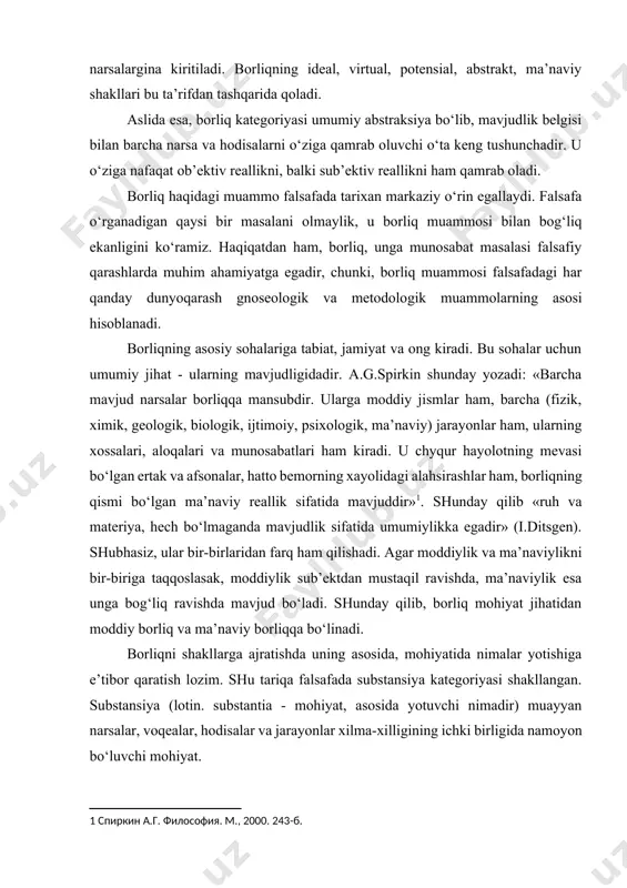asiz, ular bir-birlaridan farq ham qilishadi. agar moddiylik va ma’naviylikni bir-biriga taqqoslasak, moddiylik sub’ektdan mustaqil ravishda, ma’naviylik esa unga bog‘liq ravishda mavjud bo‘ladi. shunday qilib, borliq mohiyat jihatidan moddiy borliq va ma’naviy borliqqa bo‘linadi. [1: спиркин а.г. философия. м., 2000. 243-б.] borliqni shakllarga ajratishda uning asosida, mohiyatida nimalar yotishiga e’tibor qaratish lozim. shu tariqa falsafada substansiya kategoriyasi shakllangan. substansiya (lotin. substantia - mohiyat, asosida yotuvchi nimadir) muayyan narsalar, voqealar, hodisalar va jarayonlar xilma-xilligining ichki birligida namoyon bo‘luvchi mohiyat. substansiya deyilganda falsafada dastlabki paytlarda borliq, tabiat, jamiyat, inson va dunyodagi barcha narsa va hodisalarning asosida yotuvchi moddiy yoki ruhiy mohiyat anglangan. o‘rta asr sharq falsafasi namoyandalari al-kindiy, zakariyo roziy, forobiy, ibn sino, ibn rushd asarlarida substansiya deb hamma narsaning moddiy yoki ma’naviy asosi, mohiyati tushunilgan. substansiyaga qarama-qarshi tushuncha «aksidensiya» deb atalgan. aksidensiya (lot. accidentia - o‘tkinchi, tasodifiy) narsa va hodisalarning o‘tkinchi sifatlarini ifodalaydi. forobiyning yozishicha, «olamda substansiya va aksidensiya hamda ularni …