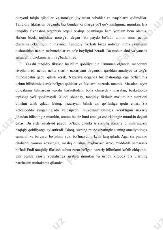 h - bu barchamiz bajaradigan va oddiy narsa deb biladigan narsadir, ammo haqiqat shundaki, hatto oddiy aqlli odamlar ham ba'zan qaysar va xolis bo'lishlari mumkin. psixologiya tadqiqotlari shuni ko'rsatadiki, odamlar fikr yuritishda juda ko'p xatolarga yo'l qo'yishadi - ular o'zlarining qobiliyatlarini ortiqcha baholaydilar, o'zlarining xurofotlarini tasdiqlash uchun dunyoni talqin qiladilar va noto'g'ri joylardan sabablar va naqshlarni qidiradilar. tanqidiy fikrlashni o'rganib, biz bunday xatolarga yo'l qo'ymasligimiz mumkin. biz tanqidiy fikrlashni o'rganish orqali boshqa odamlarga ham yordam bera olamiz. ba'zan bizda tortishuv noto'g'ri, degan fikr paydo bo'ladi, ammo nima uchun ekstremal ekanligini bilmaymiz. tanqidiy fikrlash bizga noto'g'ri nima ekanligini tushuntirish uchun tushunchalar va so'z boyligini beradi. bu tushunishni va yanada samarali muhokamalarni rag'batlantiradi. yaxshi tanqidiy fikrlash bu bilim qobiliyatidir. umuman olganda, mahoratni rivojlantirish uchun uchta shart - nazariyani o'rganish, qasddan amaliyot va to'g'ri munosabatni qabul qilish kerak. nazariya deganda biz mahoratga ega bo'lishimiz uchun bilishimiz kerak bo'lgan qoidalar va faktlarni nazarda tutamiz. …