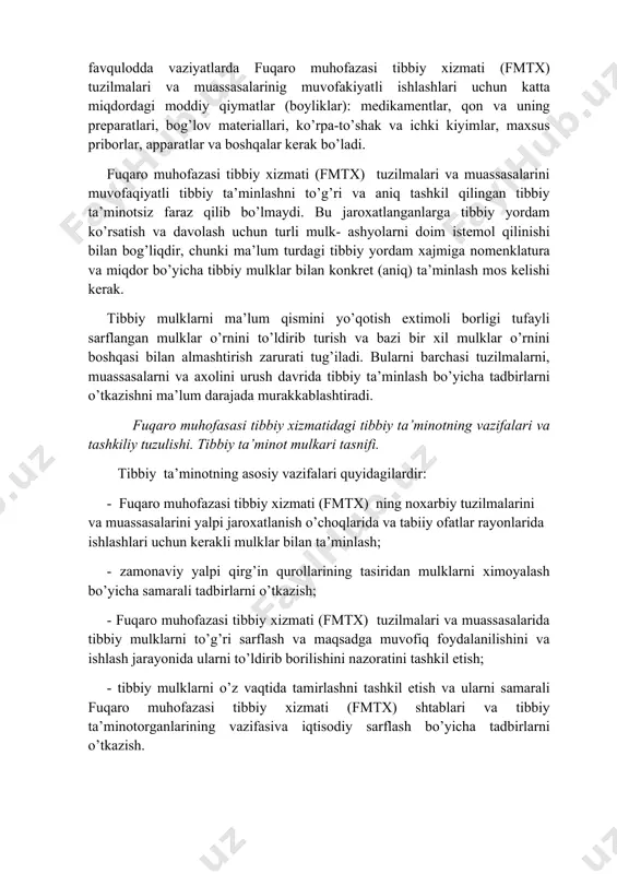 di. bu jaroxatlanganlarga tibbiy yordam ko’rsatish va davolash uchun turli mulk- ashyolarni doim istemol qilinishi bilan bog’liqdir, chunki ma’lum turdagi tibbiy yordam xajmiga nomenklatura va miqdor bo’yicha tibbiy mulklar bilan konkret (aniq) ta’minlash mos kelishi kerak. tibbiy mulklarni ma’lum qismini yo’qotish extimoli borligi tufayli sarflangan mulklar o’rnini to’ldirib turish va bazi bir xil mulklar o’rnini boshqasi bilan almashtirish zarurati tug’iladi. bularni barchasi tuzilmalarni, muassasalarni va axolini urush davrida tibbiy ta’minlash bo’yicha tadbirlarni o’tkazishni ma’lum darajada murakkablashtiradi. fuqaro muhofasasi tibbiy xizmatidagi tibbiy ta’minotning vazifalari va tashkiliy tuzulishi. tibbiy ta’minot mulkari tasnifi. tibbiy ta’minotning asosiy vazifalari quyidagilardir: - fuqaro muhofazasi tibbiy xizmati (fmtx) ning noxarbiy tuzilmalarini va muassasalarini yalpi jaroxatlanish o’choqlarida va tabiiy ofatlar rayonlarida ishlashlari uchun kerakli mulklar bilan ta’minlash; - zamonaviy yalpi qirg’in qurollarining tasiridan mulklarni ximoyalash bo’yicha samarali tadbirlarni o’tkazish; - fuqaro muhofazasi tibbiy xizmati (fmtx) tuzilmalari va muassasalarida tibbiy mulklarni to’g’ri sarflash va maqsadga muvofiq foydalanilishini va ishlash …