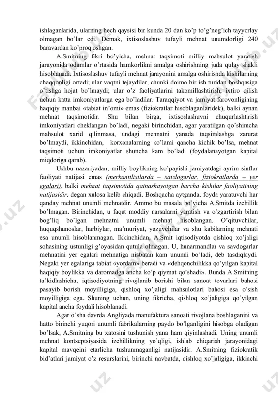 qisqartirishdir. shuning uchun smit quyidagi xulosaga keldi: “resurslarning jamlanish jarayoni mehnat taqsimotidan oldin bo’lishi talab etiladi va shu sababdan zahiralar qancha ko’p jamg’arilsa, mehnat shuncha samarali taqsimlanadi” a.smit asarining nazariy qismining asosiy g’oyalarini ko’rib chiqamiz. a.smitning ijtimoiy-iqtisodiy nazariyalari: a) boylikni ko’paytirish omillari: mehnat taqsimoti, pul, kapital a.smit o’z kitobida jamiyatning iqtisodiy rivojlanishini va uning farovonligini oshirishni markaziy o’ringa qo’yadi. asarning boshida a.smit boylikni chinakam yaratuvchi bu – “har bir xalqning yillik mehnati” deb ko’rsatib o’tadi. demak, boylikning manbai – mehnat. a.smit bu fikrni rivojlantirib, mehnat taqsimoti boylikni yaratishda asosiy omil hisoblanadi, degan xulosaga keladi. chunki mehnat taqsimoti asosida uning unumdorligi oshadi. muallif bu tezisni to’g’nog’ich ishlab chiqarish ustaxonasi misoli yordamida asoslab beradi. ustaxonada o’n kishi ishlaydi. ular o’rtasida mehnat taqsimlangan: biri simni tortadi, ikkinchisi uni to’g’rilaydi, uchinchisi kesadi, to’rtinchisi uchini o’tkirlaydi va h. bir kunda bu o’n kishi 48000 to’g’nog’ich, ya’ni har bir kishi 4800 donadan to’g’nog’ich ishlab chiqaradi. agar …