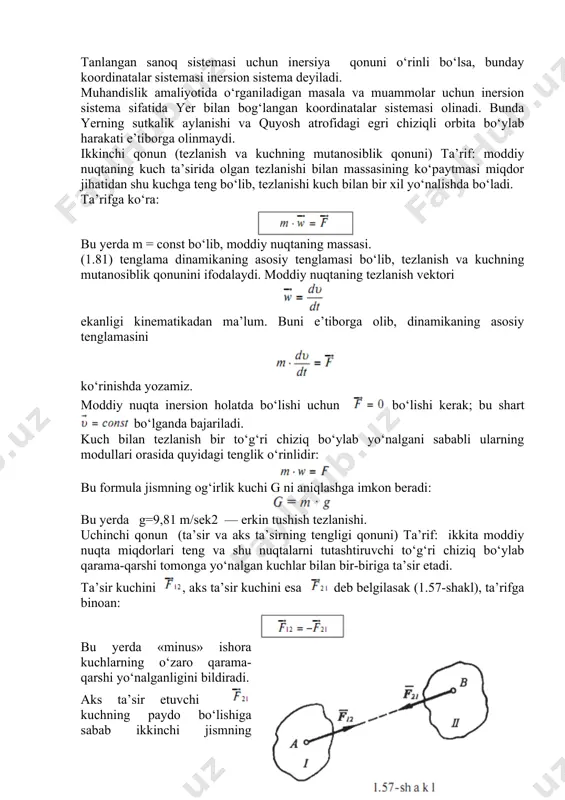 i chiziq bo‘ylab yo‘nalgani sababli ularning modullari orasida quyidagi tenglik o‘rinlidir: bu formula jismning og‘irlik kuchi g ni aniqlashga imkon beradi: bu yerda g=9,81 m/sek2 — erkin tushish tezlanishi. uchinchi qonun (ta’sir va aks ta’sirning tengligi qonuni) ta’rif: ikkita moddiy nuqta miqdorlari teng va shu nuqtalarni tutashtiruvchi to‘g‘ri chiziq bo‘ylab qarama-qarshi tomonga yo‘nalgan kuchlar bilan bir-biriga ta’sir etadi. ta’sir kuchini , aks ta’sir kuchini esa deb belgilasak (1.57-shakl), ta’rifga binoan: bu yerda «minus» ishora kuchlarning o‘zaro qarama-qarshi yo‘nalganligini bildiradi. aks ta’sir etuvchi kuchning paydo bo‘lishiga sabab ikkinchi jismning inertligidir, ya’ni ikkinchi jism o‘zining dastlabki kinematik holati (inersiyasi)ni saqlashga intiladi. ta’sir va aks ta’sir kuchlarini qo‘shib bo‘lmaydi; boshqacha aytganda ular bir-birini muvozanatlamaydi, chunki bu kuchlar boshqa-boshqa jismlarga qo‘yilgan. dinamikaning ikkinchi qonuniga ko‘ra: bularni e’tiborga olsak, quyidagi munosabat kelib chiqadi: demak, ikki moddiy nuqtaning bir-biriga beradigan tezlanishlari ularning massalariga teskari proporsional bog‘lanishda ekan. kuchlar ta’sirining bir-birlariga xalal bermaslik tamoyili. ta’rif: moddiy nuqtaga …