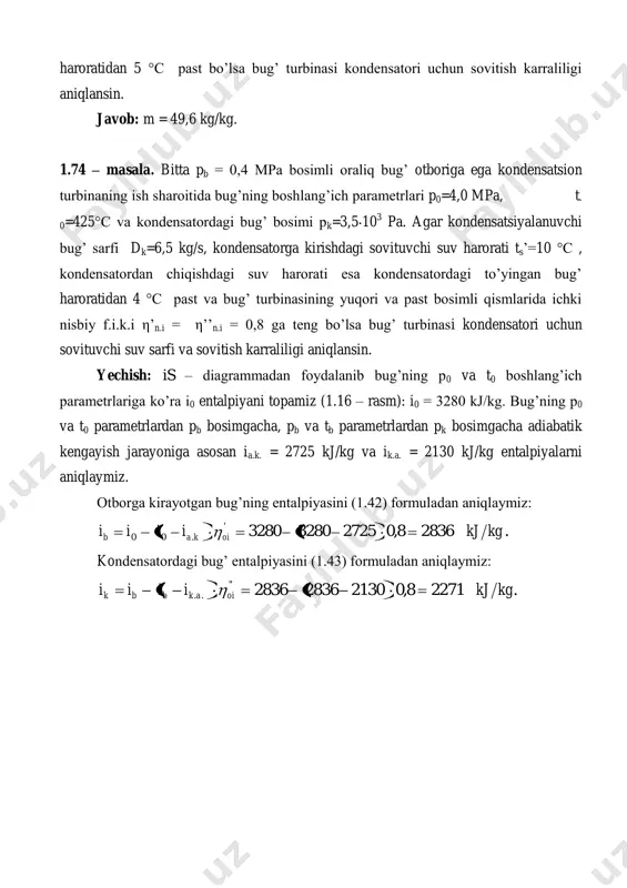 pa bosimda kondensat entalpiyasi va to’yingan bug’ haroratini 1 – jadvaldan topamiz: s. 26,7 t,/8,111 t.b. ' kgkjik kondensatordan chiqishdagi sovituvchi suv harorati: .7,2157,265.. '' stt bts  kondensatordagi sovituvchi suv sarfini (1.47) formulaga ko’ra aniqlaymiz: skg ctt iid w sss kkk /4,286 19,4107,21 8,11122715,6 ''' ' kondensator uchun sovitish karraliligi (kg/kg) (1.48) formulaga ko’ra: ./44 5,6 4,286 kgkg d w m k 1.75 – masala. bitta pb = 0,4 mpa bosimli oraliq bug’ otboriga ega kondensatsion turbinaning ish sharoitida bug’ning boshlang’ich parametrlari p0=3,0 mpa, t- 0=380°с va kondensatordagi bug’ bosimi pk=4,0 10 3 pa. agar kondensatsiyalanuvchi bug’ sarfi dk=8,5 kg/s, kondensatorga kirishdagi sovituvchi suv harorati ts’ = 11 °с , kondensatordan chiqishdagi suv harorati ts’’ = 21 °с, bug’ turbinasining yuqori bosimli qismdagi turbinaning ichki nisbiy f.i.k.i (otborgacha) η’n.i = 0,74, past bosimli qismdagi i0 = 3280 ik = 2271 i, kj/kg s, kj/(kg.k) t0 = 425 os ib.a …