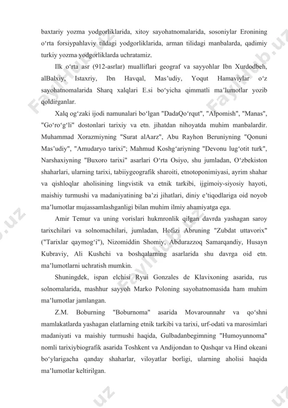 ik dinining muqaddas kitobi "avesto"da ham koʻrish mumkin. miloddan avvalgi 6—1-asrlardan arab istilosigacha oʻrta osiyo xalqlariga tegishli maʼlumotlarni qadimiy axomaniylar davriga oid qoya tosh bitiklarida, parfiyoniy, sugʻdiy, xorazmiy, baxtariy yozma yodgorliklarida, xitoy sayohatnomalarida, sosoniylar eronining oʻrta forsiypahlaviy tildagi yodgorliklarida, arman tilidagi manbalarda, qadimiy turkiy yozma yodgorliklarda uchratamiz. ilk oʻrta asr (912-asrlar) mualliflari geograf va sayyohlar ibn xurdodbeh, albalxiy, istaxriy, ibn havqal, masʼudiy, yoqut hamaviylar oʻz sayohatnomalarida sharq xalqlari e.si boʻyicha qimmatli maʼlumotlar yozib qoldirganlar. xalq ogʻzaki ijodi namunalari boʻlgan "dadaqoʻrqut", "alpomish", "manas", "goʻroʻgʻli" dostonlari tarixiy va etn. jihatdan nihoyatda muhim manbalardir. muhammad xorazmiyning "surat alaarz", abu rayhon beruniyning "qonuni masʼudiy", "amudaryo tarixi"; mahmud koshgʻariyning "devonu lugʻotit turk", narshaxiyning "buxoro tarixi" asarlari oʻrta osiyo, shu jumladan, oʻzbekiston shaharlari, ularning tarixi, tabiiygeografik sharoiti, etnotoponimiyasi, ayrim shahar va qishloqlar aholisining lingvistik va etnik tarkibi, ijgimoiy-siyosiy hayoti, maishiy turmushi va madaniyatining baʼzi jihatlari, diniy eʼtiqodlariga oid noyob maʼlumotlar mujassamlashganligi bilan muhim ilmiy ahamiyatga ega. …