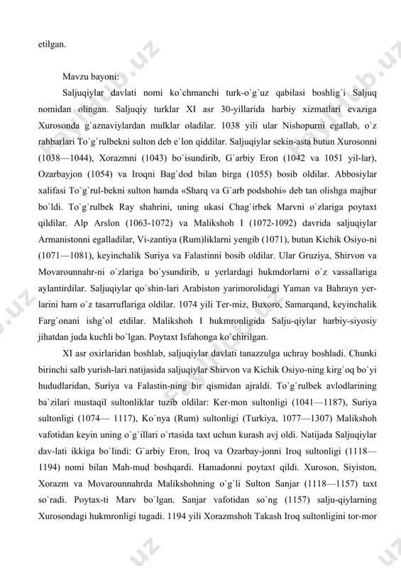 ligida salju-qiylar harbiy-siyosiy jihatdan juda kuchli bo`lgan. poytaxt isfahonga ko`chirilgan. xi asr oxirlaridan boshlab, saljuqiylar davlati tanazzulga uchray boshladi. chunki birinchi salb yurish-lari natijasida saljuqiylar shirvon va kichik osiyo-ning kirg`oq bo`yi hududlaridan, suriya va falastin-ning bir qismidan ajraldi. to`g`rulbek avlodlarining ba`zilari mustaqil sultonliklar tuzib oldilar: ker-mon sultonligi (1041—1187), suriya sultonligi (1074— 1117), ko`nya (rum) sultonligi (turkiya, 1077—1307) malikshoh vafotidan keyin uning o`g`illari o`rtasida taxt uchun kurash avj oldi. natijada saljuqiylar dav-lati ikkiga bo`lindi: g`arbiy eron, iroq va ozarbay-jonni iroq sultonligi (1118—1194) nomi bilan mah-mud boshqardi. hamadonni poytaxt qildi. xuroson, siyiston, xorazm va movarounnahrda malikshohning o`g`li sulton sanjar (1118—1157) taxt so`radi. poytax-ti marv bo`lgan. sanjar vafotidan so`ng (1157) salju-qiylarning xurosondagi hukmronligi tugadi. 1194 yili xorazmshoh takash iroq sultonligini tor-mor qildi. ko`nya sultonligi esa xii asrgacha hukm surdi. xorazimda islomdan oldin va keyin quyidagi to`rtta xorazimshohlar sulolasi hkumronlik qilgan: afrig`iylar (305-995), ma`muniylar (995-1017), oltintosh sulolasi (1017-1034), anushtagin sulolasi (1077-1231). 305 yili xorazim …