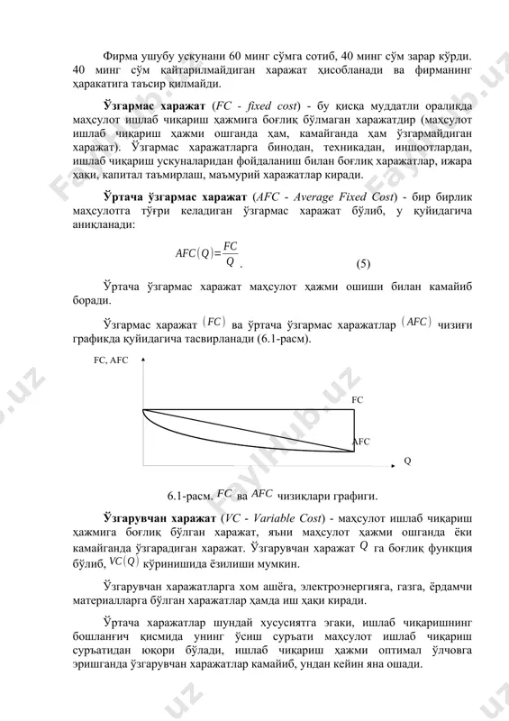 умуман керак бўлмай қолди, ундан альтернатив фойдаланиш варианти мавжуд эмас. фирма ушубу ускунани 60 минг сўмга сотиб, 40 минг сўм зарар кўрди. 40 минг сўм қайтарилмайдиган харажат ҳисобланади ва фирманинг ҳаракатига таъсир қилмайди. ўзгармас харажат (fc - fixed cost) - бу қисқа муддатли оралиқда маҳсулот ишлаб чиқариш ҳажмига боғлиқ бўлмаган харажатдир (маҳсулот ишлаб чиқариш ҳажми ошганда ҳам, камайганда ҳам ўзгармайдиган харажат). ўзгармас харажатларга бинодан, техникадан, иншоотлардан, ишлаб чиқариш ускуналаридан фойдаланиш билан боғлиқ харажатлар, ижара ҳақи, капитал таъмирлаш, маъмурий харажатлар киради. ўртача ўзгармас харажат (afc - average fixed cost) - бир бирлик маҳсулотга тўғри келадиган ўзгармас харажат бўлиб, у қуйидагича аниқланади: . (5) ўртача ўзгармас харажат маҳсулот ҳажми ошиши билан камайиб боради. ўзгармас харажат ва ўртача ўзгармас харажатлар чизиғи графикда қуйидагича тасвирланади (6.1-расм). ( fc , afc fc afc q ) 6.1-расм. ва чизиқлари графиги. ўзгарувчан харажат (vc - variable cost) - маҳсулот ишлаб чиқариш ҳажмига боғлиқ бўлган харажат, яъни маҳсулот …