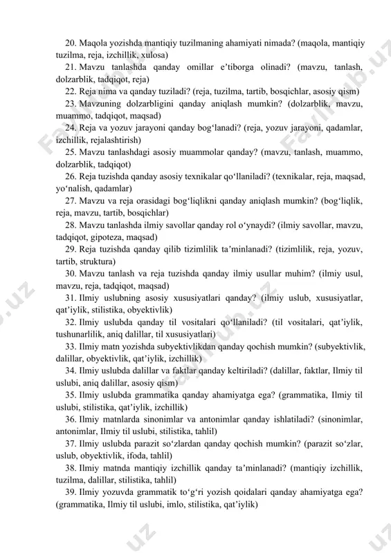 ilmiylik, xulosa) 19. akademik matnlarda stilistika qanday ahamiyatga ega? (stilistika, ilmiy til, qatʼiylik, obyektivlik, yozish uslubi) 20. maqola yozishda mantiqiy tuzilmaning ahamiyati nimada? (maqola, mantiqiy tuzilma, reja, izchillik, xulosa) 21. mavzu tanlashda qanday omillar eʼtiborga olinadi? (mavzu, tanlash, dolzarblik, tadqiqot, reja) 22. reja nima va qanday tuziladi? (reja, tuzilma, tartib, bosqichlar, asosiy qism) 23. mavzuning dolzarbligini qanday aniqlash mumkin? (dolzarblik, mavzu, muammo, tadqiqot, maqsad) 24. reja va yozuv jarayoni qanday bogʻlanadi? (reja, yozuv jarayoni, qadamlar, izchillik, rejalashtirish) 25. mavzu tanlashdagi asosiy muammolar qanday? (mavzu, tanlash, muammo, dolzarblik, tadqiqot) 26. reja tuzishda qanday asosiy texnikalar qoʻllaniladi? (texnikalar, reja, maqsad, yoʻnalish, qadamlar) 27. mavzu va reja orasidagi bogʻliqlikni qanday aniqlash mumkin? (bogʻliqlik, reja, mavzu, tartib, bosqichlar) 28. mavzu tanlashda ilmiy savollar qanday rol oʻynaydi? (ilmiy savollar, mavzu, tadqiqot, gipoteza, maqsad) 29. reja tuzishda qanday qilib tizimlilik taʼminlanadi? (tizimlilik, reja, yozuv, tartib, struktura) 30. mavzu tanlash va reja tuzishda qanday ilmiy usullar muhim? …