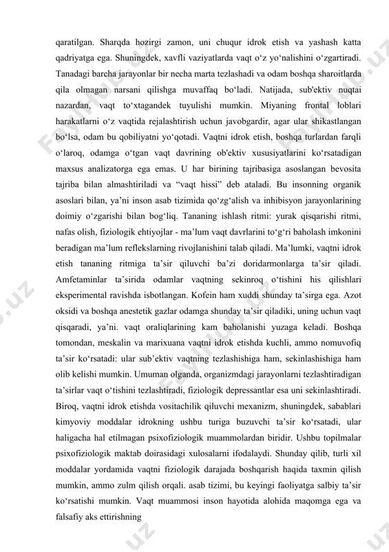 n vaqt qisqaradi, ya’ni. vaqt oraliqlarining kam baholanishi yuzaga keladi. boshqa tomondan, meskalin va marixuana vaqtni idrok etishda kuchli, ammo nomuvofiq ta’sir ko‘rsatadi: ular sub’ektiv vaqtning tezlashishiga ham, sekinlashishiga ham olib kelishi mumkin. umuman olganda, organizmdagi jarayonlarni tezlashtiradigan ta’sirlar vaqt o‘tishini tezlashtiradi, fiziologik depressantlar esa uni sekinlashtiradi. biroq, vaqtni idrok etishda vositachilik qiluvchi mexanizm, shuningdek, sabablari kimyoviy moddalar idrokning ushbu turiga buzuvchi ta’sir ko‘rsatadi, ular haligacha hal etilmagan psixofiziologik muammolardan biridir. ushbu topilmalar psixofiziologik maktab doirasidagi xulosalarni ifodalaydi. shunday qilib, turli xil moddalar yordamida vaqtni fiziologik darajada boshqarish haqida taxmin qilish mumkin, ammo zulm qilish orqali. asab tizimi, bu keyingi faoliyatga salbiy ta’sir ko‘rsatishi mumkin. vaqt muammosi inson hayotida alohida maqomga ega va falsafiy aks ettirishning markaziy mavzularidan biridir. qadim zamonlardan beri mutafakkirlar vaqtning “oqimi” haqiqatmi yoki bu faqat inson ongining illyuziyasimi, vaqt ma’lum bir asosiy, o‘zini o‘zi belgilaydigan mohiyatni anglatadimi yoki u ikkinchi darajali, lotin, boshqa narsaga bog‘liqmi degan …