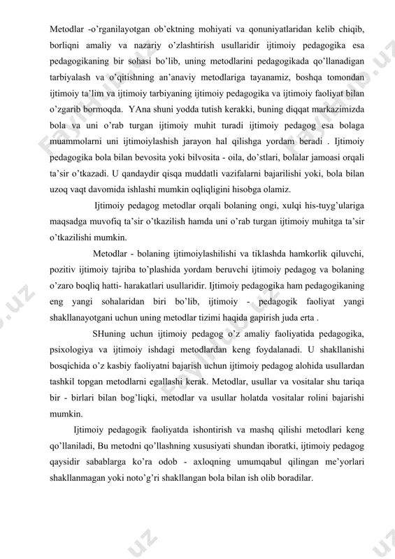 esa bolaga muammolarni uni ijtimoiylashish jarayon hal qilishga yordam beradi . ijtimoiy pedagogika bola bilan bevosita yoki bilvosita - oila, do’stlari, bolalar jamoasi orqali ta’sir o’tkazadi. u qandaydir qisqa muddatli vazifalarni bajarilishi yoki, bola bilan uzoq vaqt davomida ishlashi mumkin oqliqligini hisobga olamiz. ijtimoiy pedagog metodlar orqali bolaning ongi, xulqi his-tuyg’ulariga maqsadga muvofiq ta’sir o’tkazilish hamda uni o’rab turgan ijtimoiy muhitga ta’sir o’tkazilishi mumkin. metodlar - bolaning ijtimoiylashilishi va tiklashda hamkorlik qiluvchi, pozitiv ijtimoiy tajriba to’plashida yordam beruvchi ijtimoiy pedagog va bolaning o’zaro boqliq hatti- harakatlari usullaridir. ijtimoiy pedagogika ham pedagogikaning eng yangi sohalaridan biri bo’lib, ijtimoiy - pedagogik faoliyat yangi shakllanayotgani uchun uning metodlar tizimi haqida gapirish juda erta . shuning uchun ijtimoiy pedagog o’z amaliy faoliyatida pedagogika, psixologiya va ijtimoiy ishdagi metodlardan keng foydalanadi. u shakllanishi bosqichida o’z kasbiy faoliyatni bajarish uchun ijtimoiy pedagog alohida usullardan tashkil topgan metodlarni egallashi kerak. metodlar, usullar va vositalar shu tariqa bir …