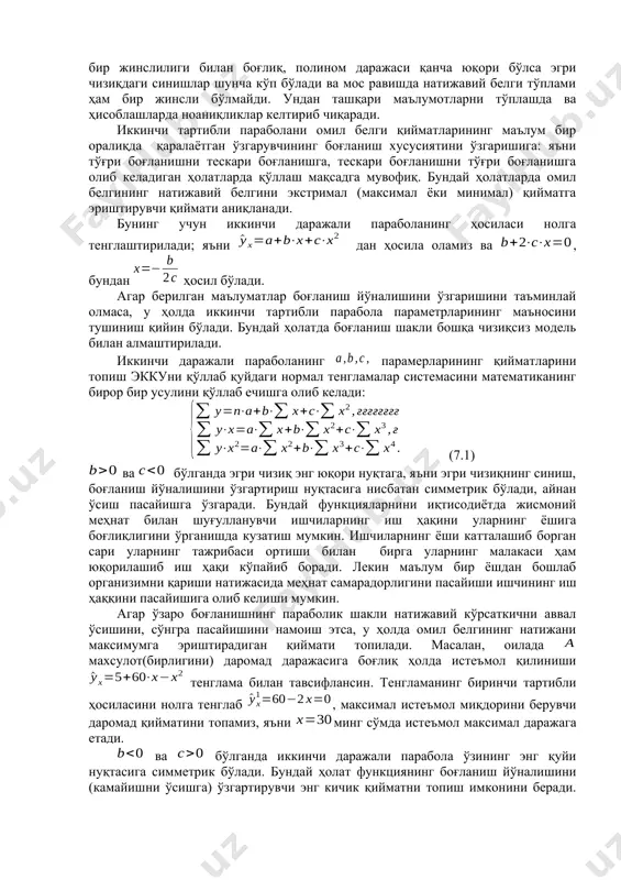 ри маълумотларни тўплашда ва ҳисоблашларда ноаниқликлар келтириб чиқаради. иккинчи тартибли параболани омил белги қийматларининг маълум бир оралиқда қаралаётган ўзгарувчининг боғланиш хусусиятини ўзгаришига: яъни тўғри боғланишни тескари боғланишга, тескари боғланишни тўғри боғланишга олиб келадиган ҳолатларда қўллаш мақсадга мувофиқ. бундай ҳолатларда омил белгининг натижавий белгини экстримал (максимал ёки минимал) қийматга эриштирувчи қиймати аниқланади. бунинг учун иккинчи даражали параболанинг ҳосиласи нолга тенглаштирилади; яъни дан ҳосила оламиз ва , бундан ҳосил бўлади. агар берилган маълуматлар боғланиш йўналишини ўзгаришини таъминлай олмаса, у ҳолда иккинчи тартибли парабола параметрларининг маъносини тушиниш қийин бўлади. бундай ҳолатда боғланиш шакли бошқа чизиқсиз модель билан алмаштирилади. иккинчи даражали параболанинг парамерларининг қийматларини топиш эккуни қўллаб қуйдаги нормал тенгламалар системасини математиканинг бирор бир усулини қўллаб ечишга олиб келади: (7.1) ва бўлганда эгри чизиқ энг юқори нуқтага, яъни эгри чизиқнинг синиш, боғланиш йўналишини ўзгартириш нуқтасига нисбатан симметрик бўлади, айнан ўсиш пасайишга ўзгаради. бундай функцияларнини иқтисодиётда жисмоний меҳнат билан шуғулланувчи ишчиларнинг иш ҳақини уларнинг ёшига …