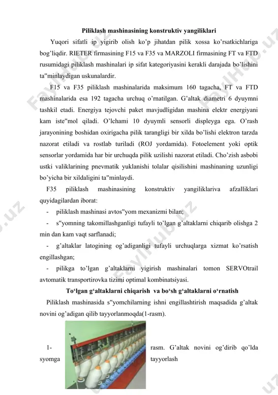 ’ngi yangiliklaridan biri pilikga to’lgan g’altaklarni chiqarishning avtomatlashganidi, ya‟ni avtos‟yom mexanizmining joriy etilishidir. riter firmasining f35 piliklash mashinasi aynan shunday avtos‟yomlar bilan jihozlangan. quyida uning ishlash jarayonlari bayon etilgan. f35 piliklash mashinasida to’lgan g’altaklarni chiqarish vaqti sezilarli darajada kamaytirilgan. buning asosida oldingi mashinalarga qaraganda g’altak karetkasining salazkasi va s‟em plankalarining harakati ajralganida yotadi. ikkala harakat chastota o’zgartiruvchilari bilan boshqarilib, bir-biri bilan bog’lanmagan holda sinxron tarzda amalga oshishi mumkin. bir vaqtning o’zida g’altaklari pilikga to’lgan karetka pastga tushib, salazkaga o’rnashi, ajratuvchi planka esa boshlang’ich holatidan chiqib, asta-sekin tushishi mumkin. g’altakli karetka salazkalari mashinadan tashqariga, ya‟ni oldinga chiqadi. s‟yom jarayoni harakat jarayonlarining alohida boshqarilishi hisobiga real s‟yom vaqti kamayib 2dan kam vaqtni tashkil etadi. s‟yom vaqti mashina uzunligiga bog’liq bo’lmaganligi uchun uzun mashinalarda ham bir xil vaqt sarflanadi. to’lgan g’altaklarni chiqarib olish jarayoni 2-rasmning a),b),c) va d) pozitsiyalarida ko’rsatilgan. a b c d 2-rasm. to’lgan g’altaklarni chiqarib olish jarayoni a) g’altak karetkasi …