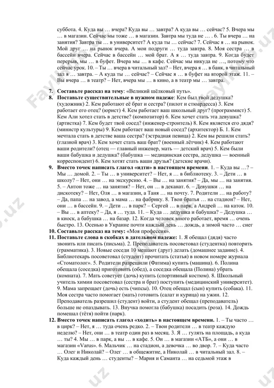 я тоже … в университет. 5. мой брат не каждый день … на работу, но сейчас он … туда. 6. каждый вечер мой друг … на стадион на тренировку.7. мы … в цирк. моя подруга не любит … в цирк. 8. мне не нравится … на трамвае. 9. каждый вторник я и юля … в бассейн. 10. сейчас я … в банк. а вы часто … в банк? 1. составьте рассказ на тему: «музей лувр» 1. используйте слова и словосочетания в скобках в нужном падеже.… мы живём в (ташкент). в (наш город) правительство строит большие красивые дома. на (площадь) в (центр) стоит памятник навои. по (обе стороны) улиц протекают арыки. вдоль (арыки) растут деревья. по (тротуары) идут люди. по (широкая улица) бегут автомобили. по (рельсы) несутся трамваи. по (весь город) ходят троллейбусы и автобусы. под (земля) мчатся поезда метро. в (столица) узбекистана живет более трех миллионов человек. 1. выберите глагол …