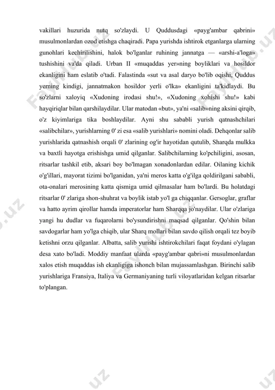 bilan savdogarlar ham yo'lga chiqib, ular sharq mollari bilan savdo qilish orqali tez boyib ketishni orzu qilganlar. albatta, salib yurishi ishtirokchilari faqat foydani o'ylagan desa xato bo'ladi. moddiy manfaat ularda «payg'ambar qabri»ni musulmonlardan xalos etish muqaddas ish ekanligiga ishonch bilan mujassamlashgan. birinchi salib yurishlariga fransiya, italiya va germaniyaning turli viloyatlaridan kelgan ritsarlar to'plangan. 1 salib yurishlarining boshlanish sabablari. salib yurishlari - gʼarbiy yevropa ritsarlarining musulmon, pravoslav davlatlari va turli xil xristian mazhablariga qarshi olib borgan davomiy yurishlari. salib yurishlarining maqsadi falastinni, birinchi navbatda, quddusni saljuqiy turklardan ozod qilish edi. biroq salib yurishlari keyinchalik baltiqboʼyi majusiylarini xristianlashtirish. yevropada papa hukumatiga qarshi harakatlarni bostirish yoki papalarning siyosiy maqsadlarini amalga oshirishvositasiboʼlibqoldi. «salibchilar» atamasi, salib yurishi ishtirokchilari oʼz kiyimlariga salib (xoch, krest) tikib olishgani uchun, paydo boʼlgan. yurish qatnashchilari gunohlardan poklanadi deb hisoblangani bois, yurishda nafaqat ritsarlar, balkioddiyaholi,hattokibolalarqatnashgan. falastin uzoq davrdan beri arab davlatlari hukmi ostida edi, ular xristianlarga bagʼrikenglik bilan munosabatda boʼlishgan. falastindagi …