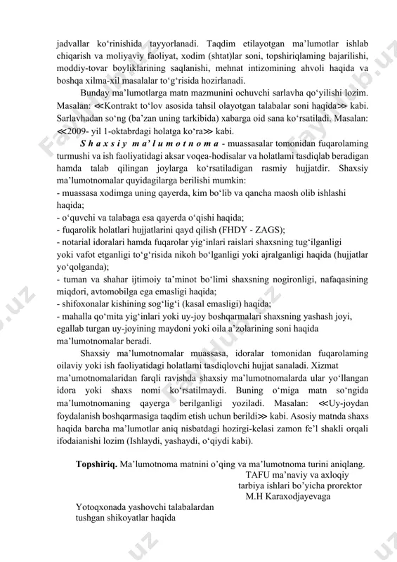 qaratilgan iltimoslar bildiriladi. yuqoridagi shaxsiy xatlardan farqli ravishda bunda adabiy til me’yoriga to‘la amai qilinadi. m a’ l u m o t n o m a bo’lgan voqеa yoki mavjud holatlarni bildirish-axborot bеrish mazmunida ifodalaydigan hujjat ma’lumotnoma deyiladi. ma’lumotnoma o’z xususiyati va mazmuniga ko’ra ikkiga: xizmat ma’lumotnomasi va shaxsiy ma’lumotnomaga bo’linadi. x i z ma t m a’ l u m o t n o m a s i - muassasa faoliyatiga doir voqeahodisalarni rasmiy ravishda aks ettiradi va tasdiqlaydi, axborot xususiyatiga ega bo‘lgan xilma-xil ma’lumotlami o‘z ichiga oladi, zarur hollarda esa raqamli jadvallar ko‘rinishida tayyorlanadi. taqdim etilayotgan ma’lumotlar ishlab chiqarish va moliyaviy faoliyat, xodim (shtat)lar soni, topshiriqlaming bajarilishi, moddiy-tovar boyliklarining saqlanishi, mehnat intizomining ahvoli haqida va boshqa xilma-xil masalalar to‘g‘risida hozirlanadi. bunday ma’lumotlarga matn mazmunini ochuvchi sarlavha qo‘yilishi lozim. masalan: ≪kontrakt to‘lov asosida tahsil olayotgan talabalar soni haqida≫ kabi. sarlavhadan so‘ng (ba’zan uning tarkibida) xabarga oid sana ko‘rsatiladi. masalan: …